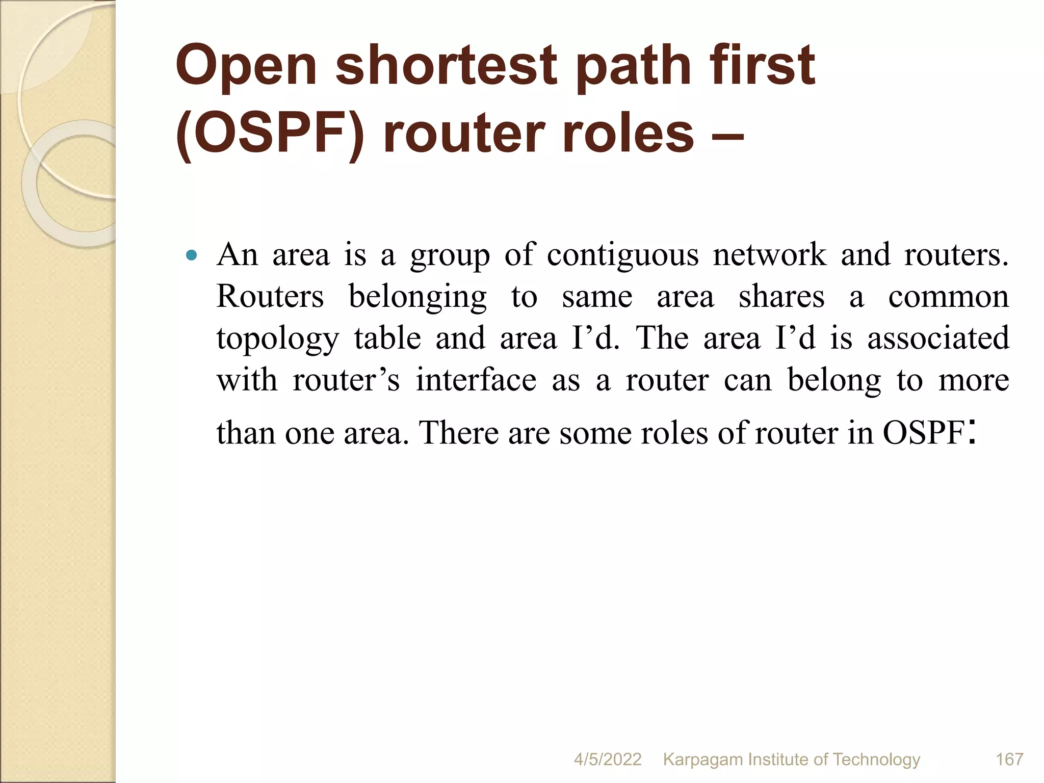 Open shortest path first
(OSPF) router roles –
 An area is a group of contiguous network and routers.
Routers belonging to same area shares a common
topology table and area I’d. The area I’d is associated
with router’s interface as a router can belong to more
than one area. There are some roles of router in OSPF:
4/5/2022 Karpagam Institute of Technology 167
 