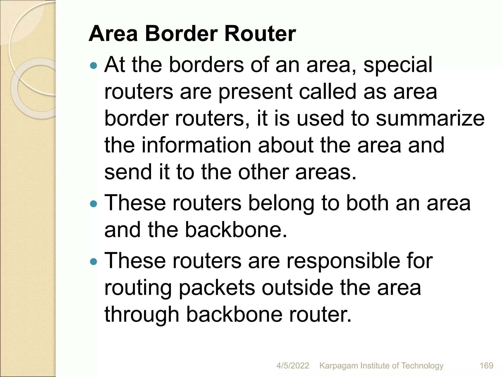 Area Border Router
 At the borders of an area, special
routers are present called as area
border routers, it is used to summarize
the information about the area and
send it to the other areas.
 These routers belong to both an area
and the backbone.
 These routers are responsible for
routing packets outside the area
through backbone router.
4/5/2022 Karpagam Institute of Technology 169
 