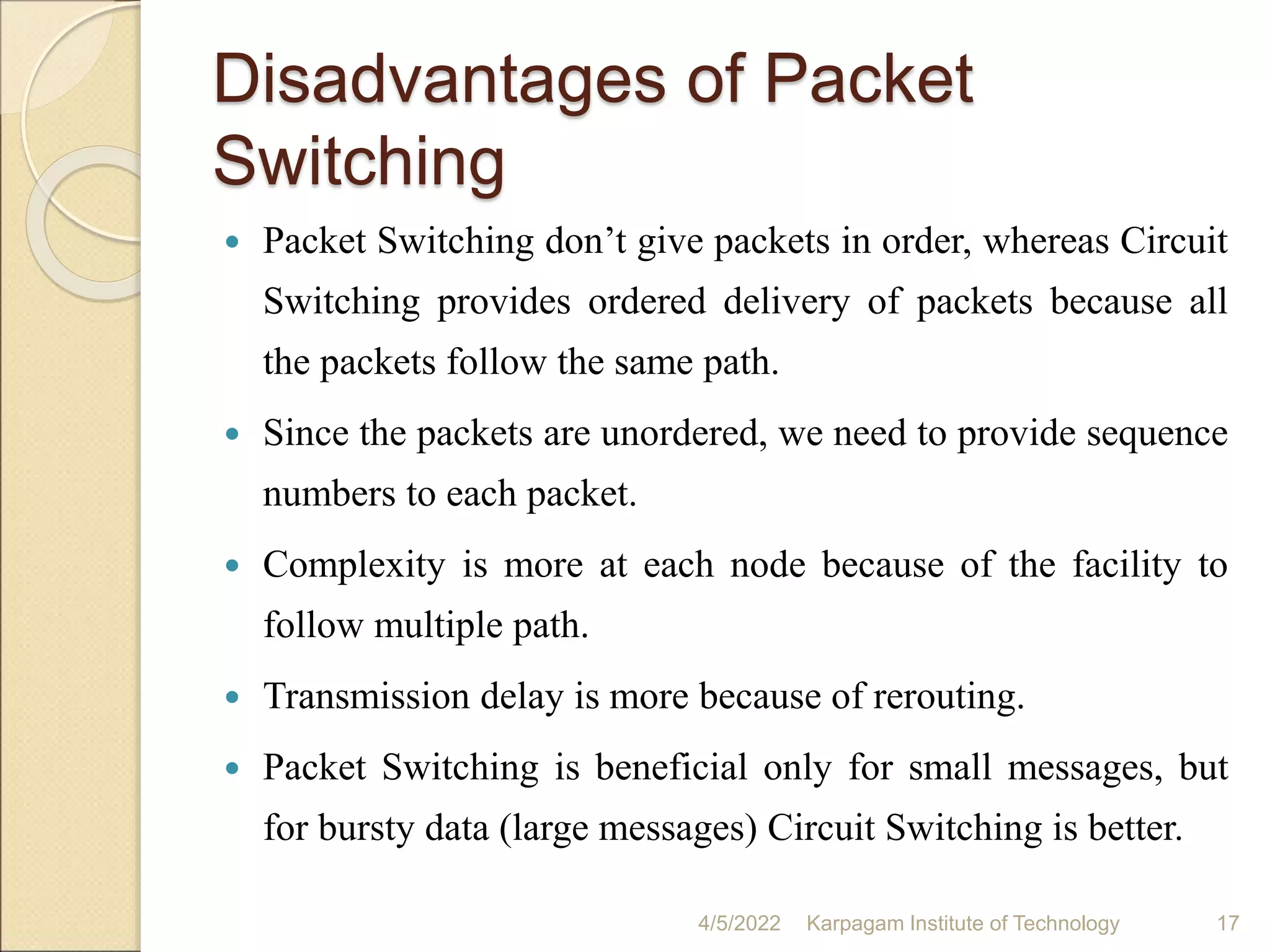 Disadvantages of Packet
Switching
 Packet Switching don’t give packets in order, whereas Circuit
Switching provides ordered delivery of packets because all
the packets follow the same path.
 Since the packets are unordered, we need to provide sequence
numbers to each packet.
 Complexity is more at each node because of the facility to
follow multiple path.
 Transmission delay is more because of rerouting.
 Packet Switching is beneficial only for small messages, but
for bursty data (large messages) Circuit Switching is better.
4/5/2022 Karpagam Institute of Technology 17
 