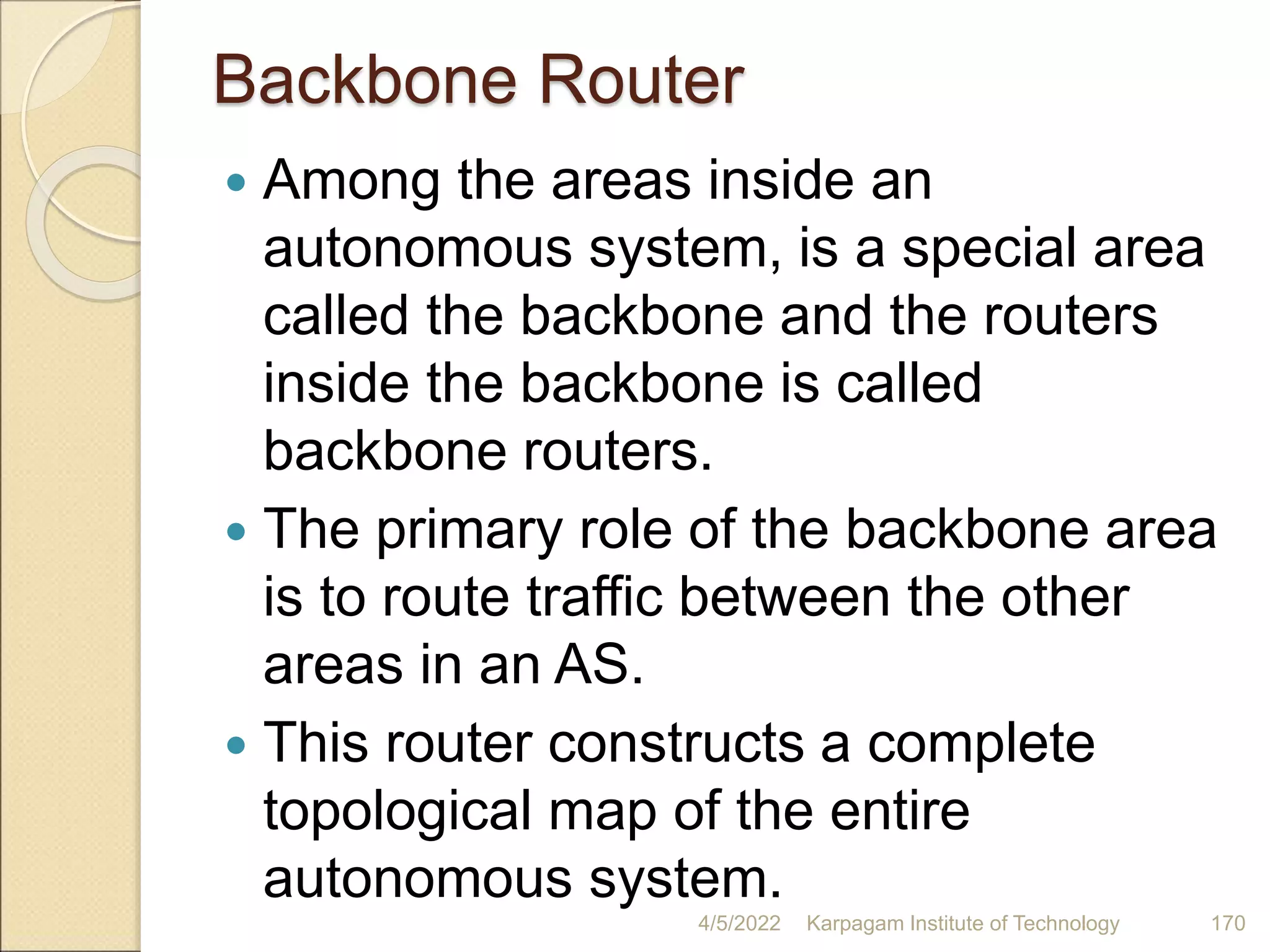Backbone Router
 Among the areas inside an
autonomous system, is a special area
called the backbone and the routers
inside the backbone is called
backbone routers.
 The primary role of the backbone area
is to route traffic between the other
areas in an AS.
 This router constructs a complete
topological map of the entire
autonomous system.
4/5/2022 Karpagam Institute of Technology 170
 