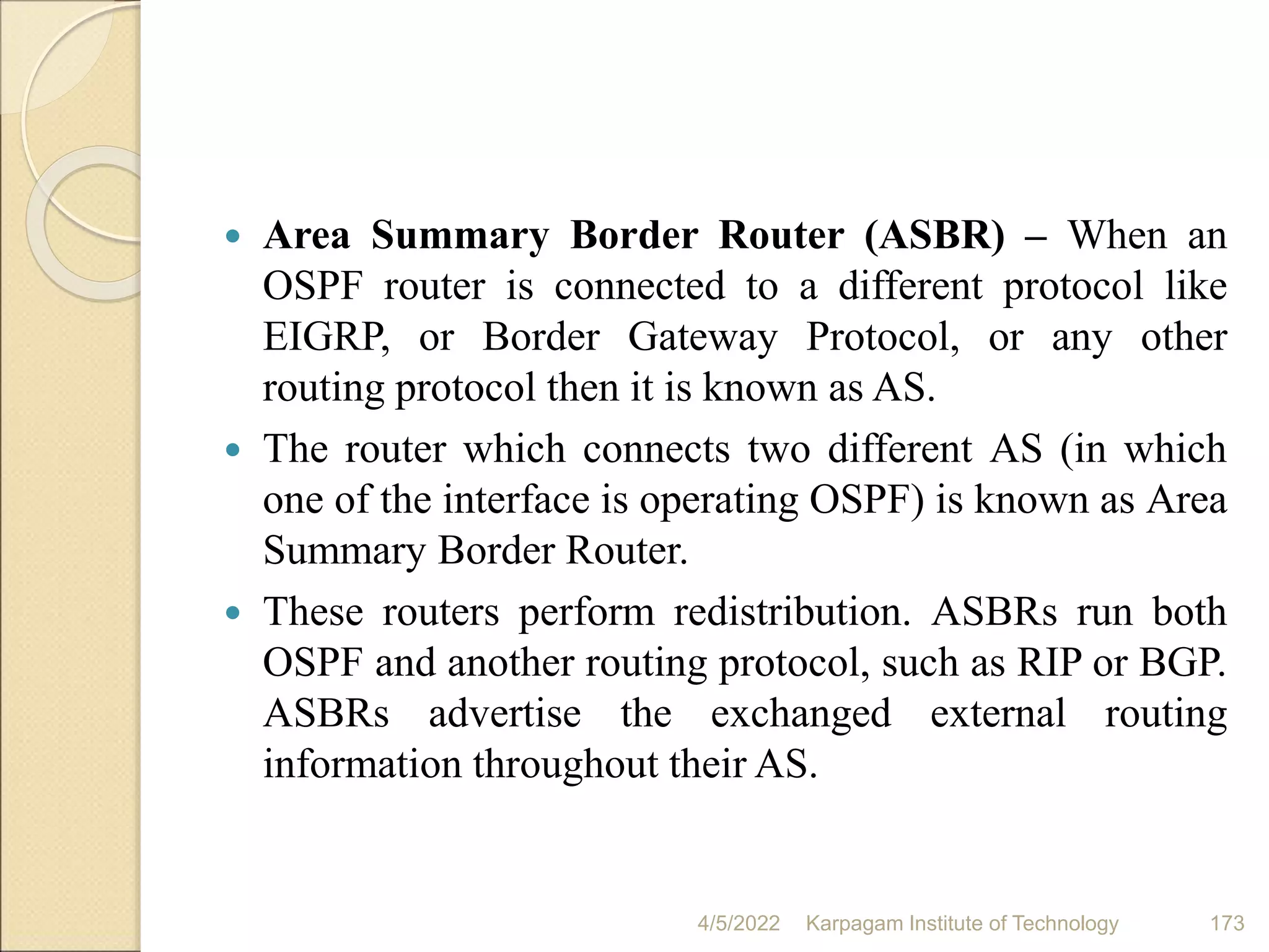  Area Summary Border Router (ASBR) – When an
OSPF router is connected to a different protocol like
EIGRP, or Border Gateway Protocol, or any other
routing protocol then it is known as AS.
 The router which connects two different AS (in which
one of the interface is operating OSPF) is known as Area
Summary Border Router.
 These routers perform redistribution. ASBRs run both
OSPF and another routing protocol, such as RIP or BGP.
ASBRs advertise the exchanged external routing
information throughout their AS.
4/5/2022 Karpagam Institute of Technology 173
 