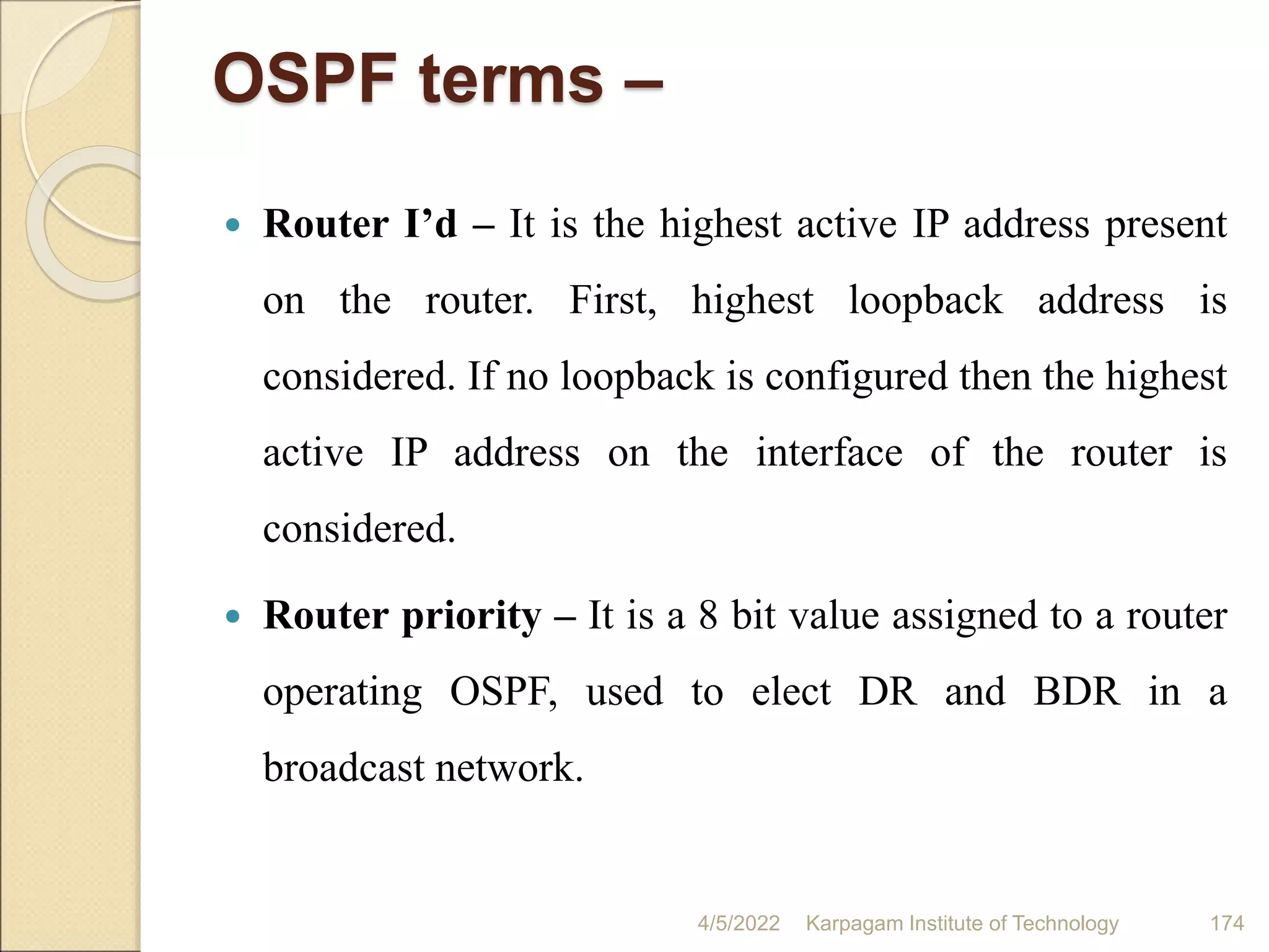 OSPF terms –
 Router I’d – It is the highest active IP address present
on the router. First, highest loopback address is
considered. If no loopback is configured then the highest
active IP address on the interface of the router is
considered.
 Router priority – It is a 8 bit value assigned to a router
operating OSPF, used to elect DR and BDR in a
broadcast network.
4/5/2022 Karpagam Institute of Technology 174
 