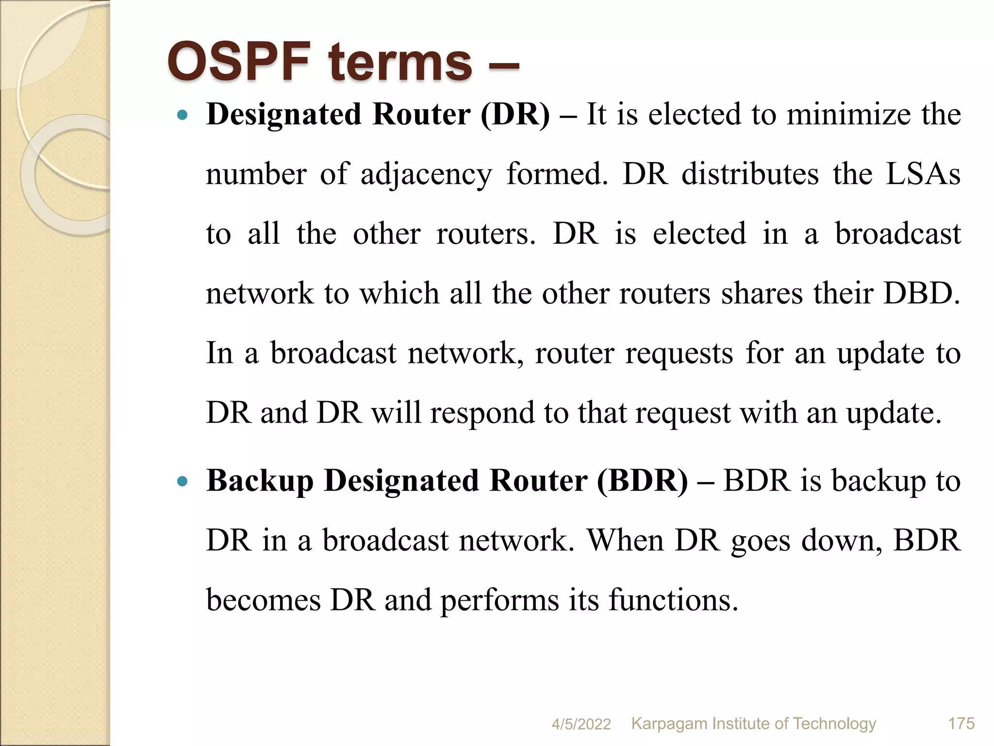 OSPF terms –
 Designated Router (DR) – It is elected to minimize the
number of adjacency formed. DR distributes the LSAs
to all the other routers. DR is elected in a broadcast
network to which all the other routers shares their DBD.
In a broadcast network, router requests for an update to
DR and DR will respond to that request with an update.
 Backup Designated Router (BDR) – BDR is backup to
DR in a broadcast network. When DR goes down, BDR
becomes DR and performs its functions.
4/5/2022 Karpagam Institute of Technology 175
 