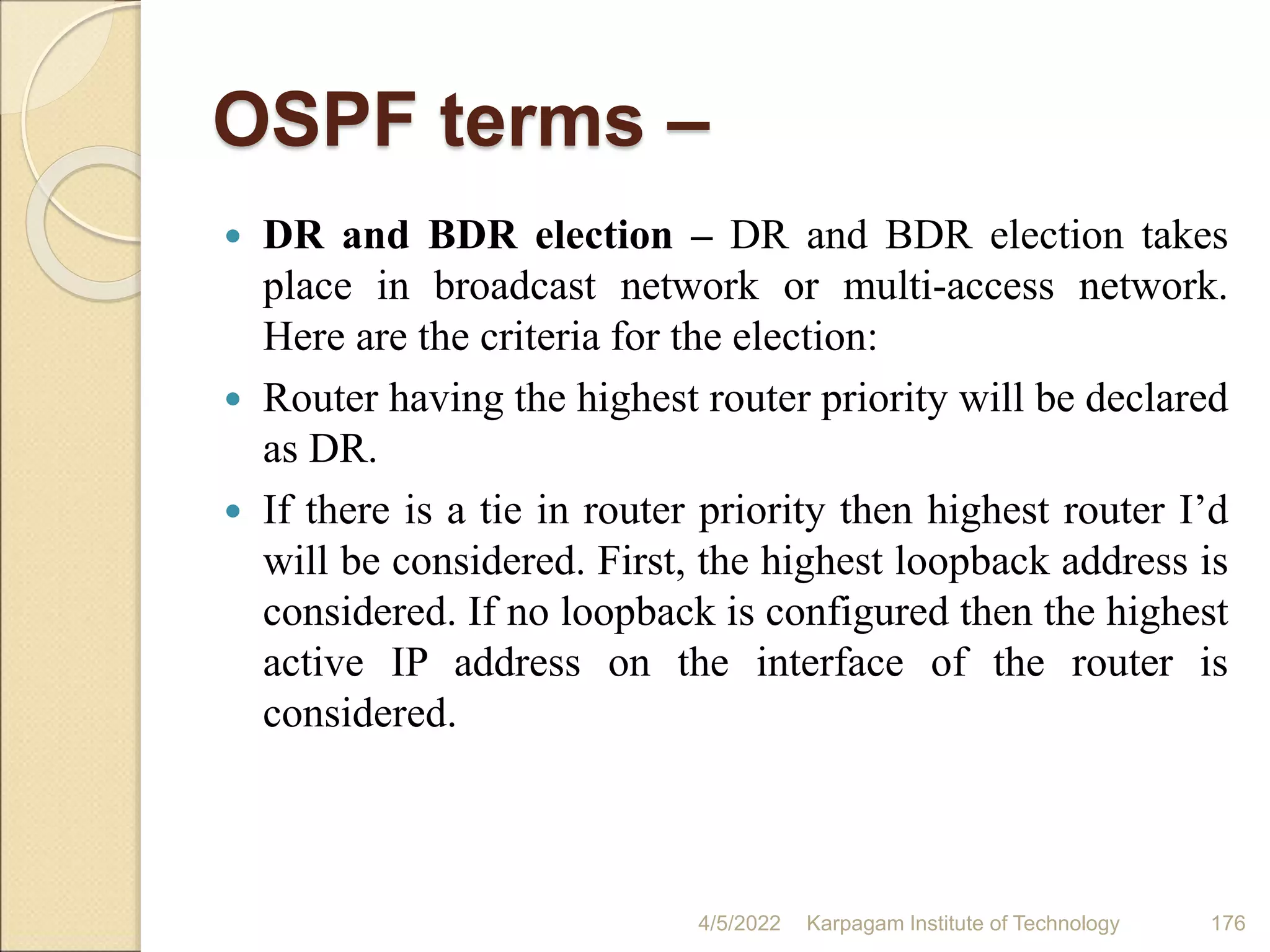 OSPF terms –
 DR and BDR election – DR and BDR election takes
place in broadcast network or multi-access network.
Here are the criteria for the election:
 Router having the highest router priority will be declared
as DR.
 If there is a tie in router priority then highest router I’d
will be considered. First, the highest loopback address is
considered. If no loopback is configured then the highest
active IP address on the interface of the router is
considered.
4/5/2022 Karpagam Institute of Technology 176
 