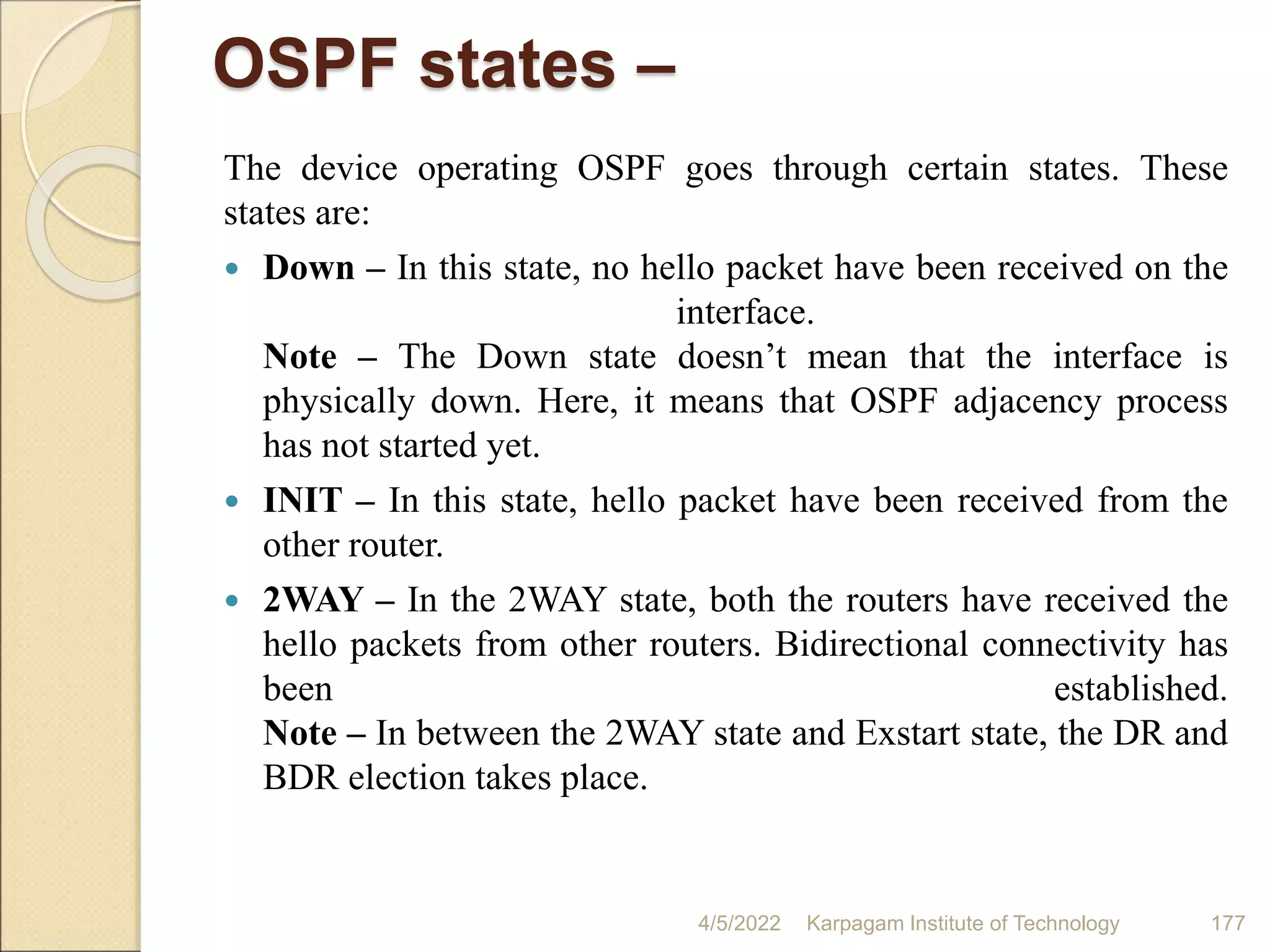 OSPF states –
The device operating OSPF goes through certain states. These
states are:
 Down – In this state, no hello packet have been received on the
interface.
Note – The Down state doesn’t mean that the interface is
physically down. Here, it means that OSPF adjacency process
has not started yet.
 INIT – In this state, hello packet have been received from the
other router.
 2WAY – In the 2WAY state, both the routers have received the
hello packets from other routers. Bidirectional connectivity has
been established.
Note – In between the 2WAY state and Exstart state, the DR and
BDR election takes place.
4/5/2022 Karpagam Institute of Technology 177
 