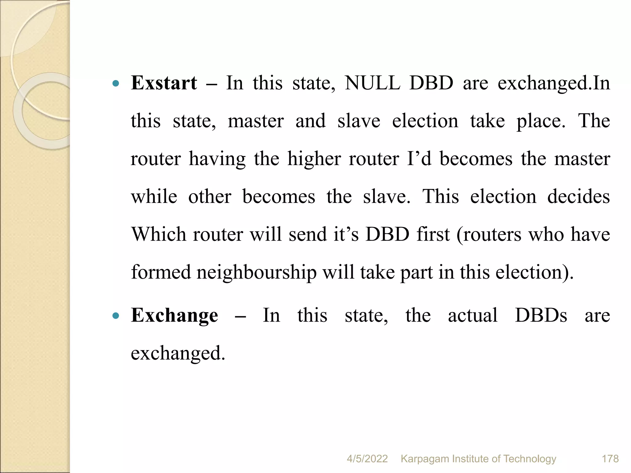  Exstart – In this state, NULL DBD are exchanged.In
this state, master and slave election take place. The
router having the higher router I’d becomes the master
while other becomes the slave. This election decides
Which router will send it’s DBD first (routers who have
formed neighbourship will take part in this election).
 Exchange – In this state, the actual DBDs are
exchanged.
4/5/2022 Karpagam Institute of Technology 178
 