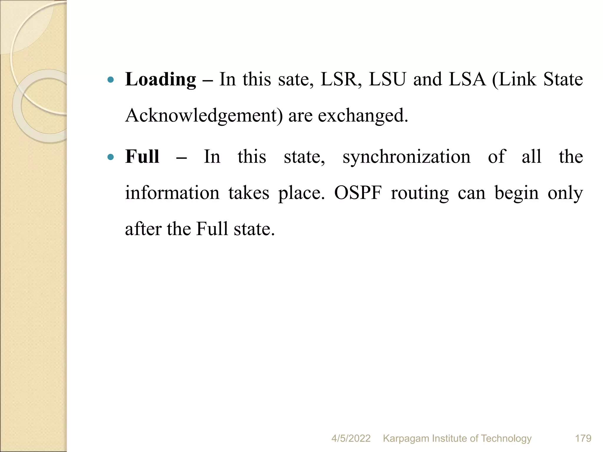  Loading – In this sate, LSR, LSU and LSA (Link State
Acknowledgement) are exchanged.
 Full – In this state, synchronization of all the
information takes place. OSPF routing can begin only
after the Full state.
4/5/2022 Karpagam Institute of Technology 179
 