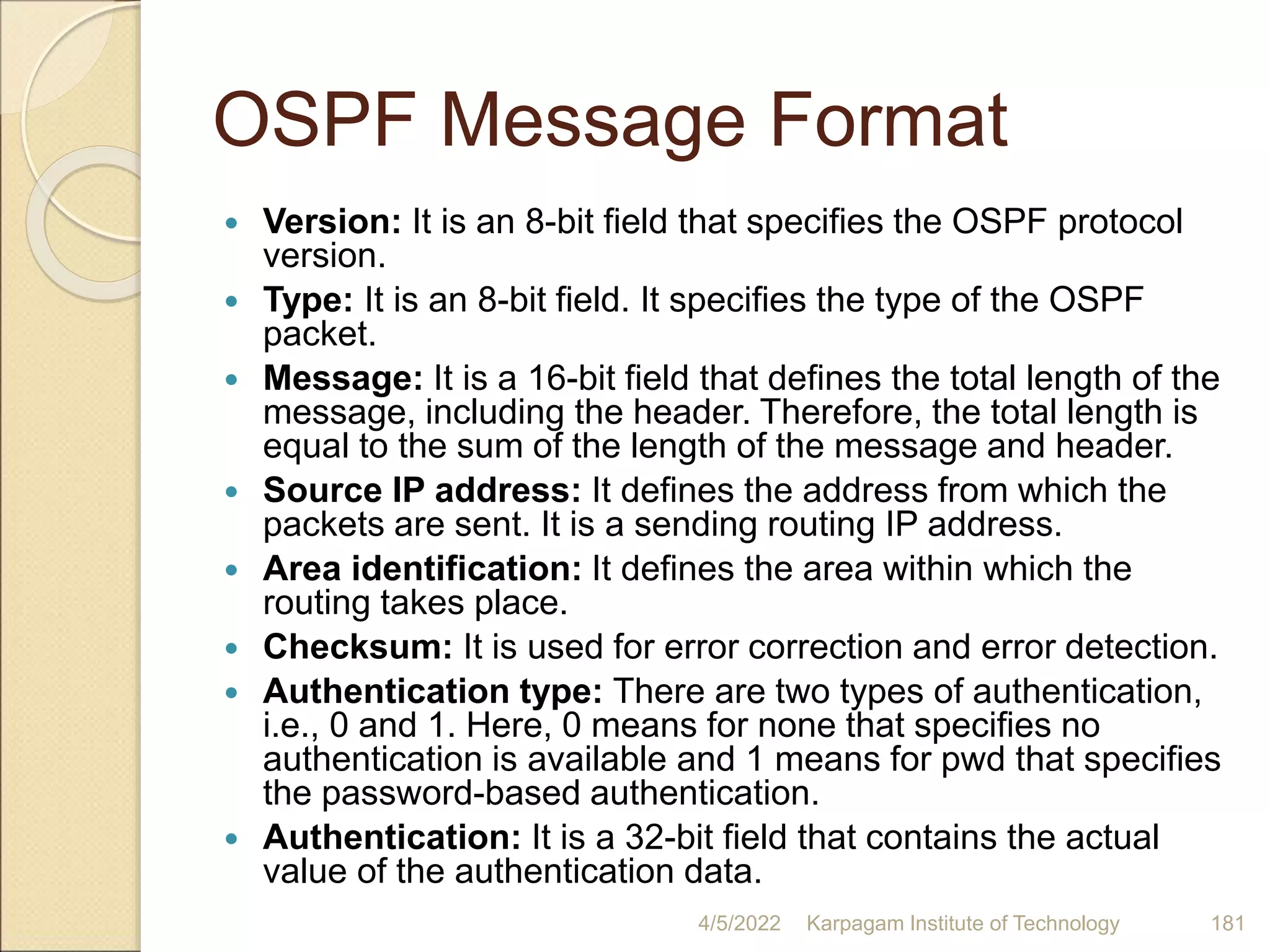 OSPF Message Format
 Version: It is an 8-bit field that specifies the OSPF protocol
version.
 Type: It is an 8-bit field. It specifies the type of the OSPF
packet.
 Message: It is a 16-bit field that defines the total length of the
message, including the header. Therefore, the total length is
equal to the sum of the length of the message and header.
 Source IP address: It defines the address from which the
packets are sent. It is a sending routing IP address.
 Area identification: It defines the area within which the
routing takes place.
 Checksum: It is used for error correction and error detection.
 Authentication type: There are two types of authentication,
i.e., 0 and 1. Here, 0 means for none that specifies no
authentication is available and 1 means for pwd that specifies
the password-based authentication.
 Authentication: It is a 32-bit field that contains the actual
value of the authentication data.
4/5/2022 Karpagam Institute of Technology 181
 