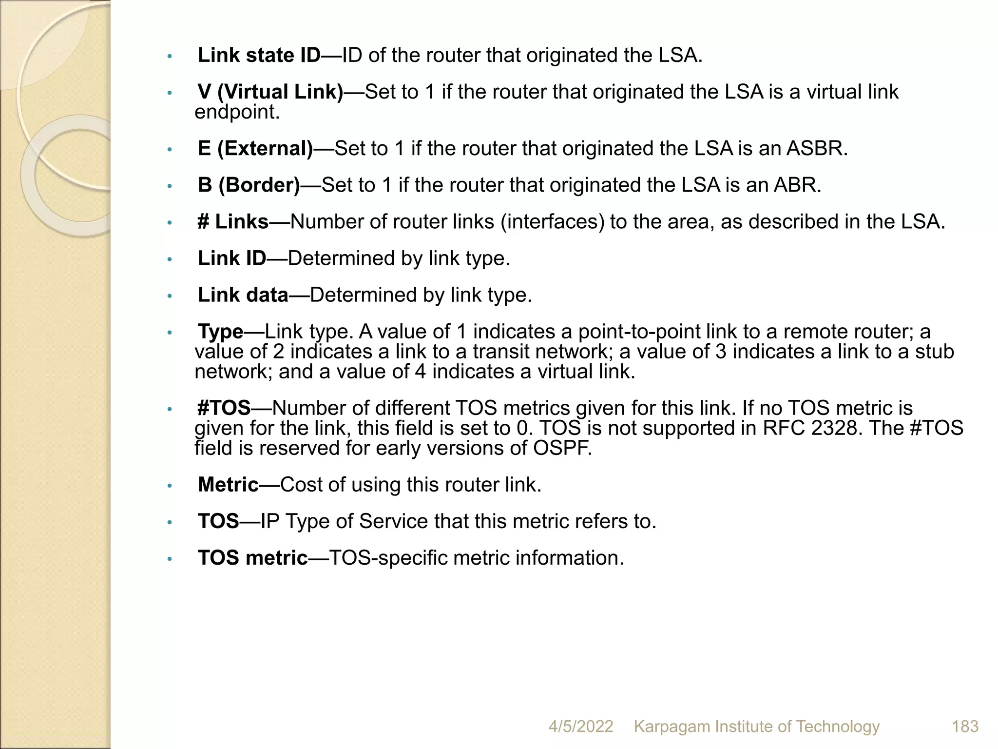 • Link state ID—ID of the router that originated the LSA.
• V (Virtual Link)—Set to 1 if the router that originated the LSA is a virtual link
endpoint.
• E (External)—Set to 1 if the router that originated the LSA is an ASBR.
• B (Border)—Set to 1 if the router that originated the LSA is an ABR.
• # Links—Number of router links (interfaces) to the area, as described in the LSA.
• Link ID—Determined by link type.
• Link data—Determined by link type.
• Type—Link type. A value of 1 indicates a point-to-point link to a remote router; a
value of 2 indicates a link to a transit network; a value of 3 indicates a link to a stub
network; and a value of 4 indicates a virtual link.
• #TOS—Number of different TOS metrics given for this link. If no TOS metric is
given for the link, this field is set to 0. TOS is not supported in RFC 2328. The #TOS
field is reserved for early versions of OSPF.
• Metric—Cost of using this router link.
• TOS—IP Type of Service that this metric refers to.
• TOS metric—TOS-specific metric information.
4/5/2022 Karpagam Institute of Technology 183
 