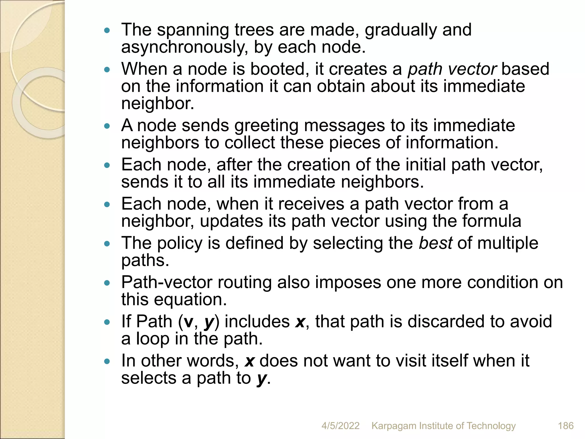  The spanning trees are made, gradually and
asynchronously, by each node.
 When a node is booted, it creates a path vector based
on the information it can obtain about its immediate
neighbor.
 A node sends greeting messages to its immediate
neighbors to collect these pieces of information.
 Each node, after the creation of the initial path vector,
sends it to all its immediate neighbors.
 Each node, when it receives a path vector from a
neighbor, updates its path vector using the formula
 The policy is defined by selecting the best of multiple
paths.
 Path-vector routing also imposes one more condition on
this equation.
 If Path (v, y) includes x, that path is discarded to avoid
a loop in the path.
 In other words, x does not want to visit itself when it
selects a path to y.
4/5/2022 Karpagam Institute of Technology 186
 