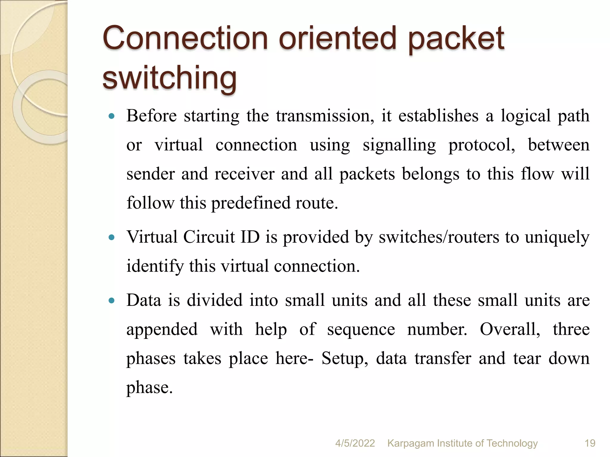 Connection oriented packet
switching
 Before starting the transmission, it establishes a logical path
or virtual connection using signalling protocol, between
sender and receiver and all packets belongs to this flow will
follow this predefined route.
 Virtual Circuit ID is provided by switches/routers to uniquely
identify this virtual connection.
 Data is divided into small units and all these small units are
appended with help of sequence number. Overall, three
phases takes place here- Setup, data transfer and tear down
phase.
4/5/2022 Karpagam Institute of Technology 19
 