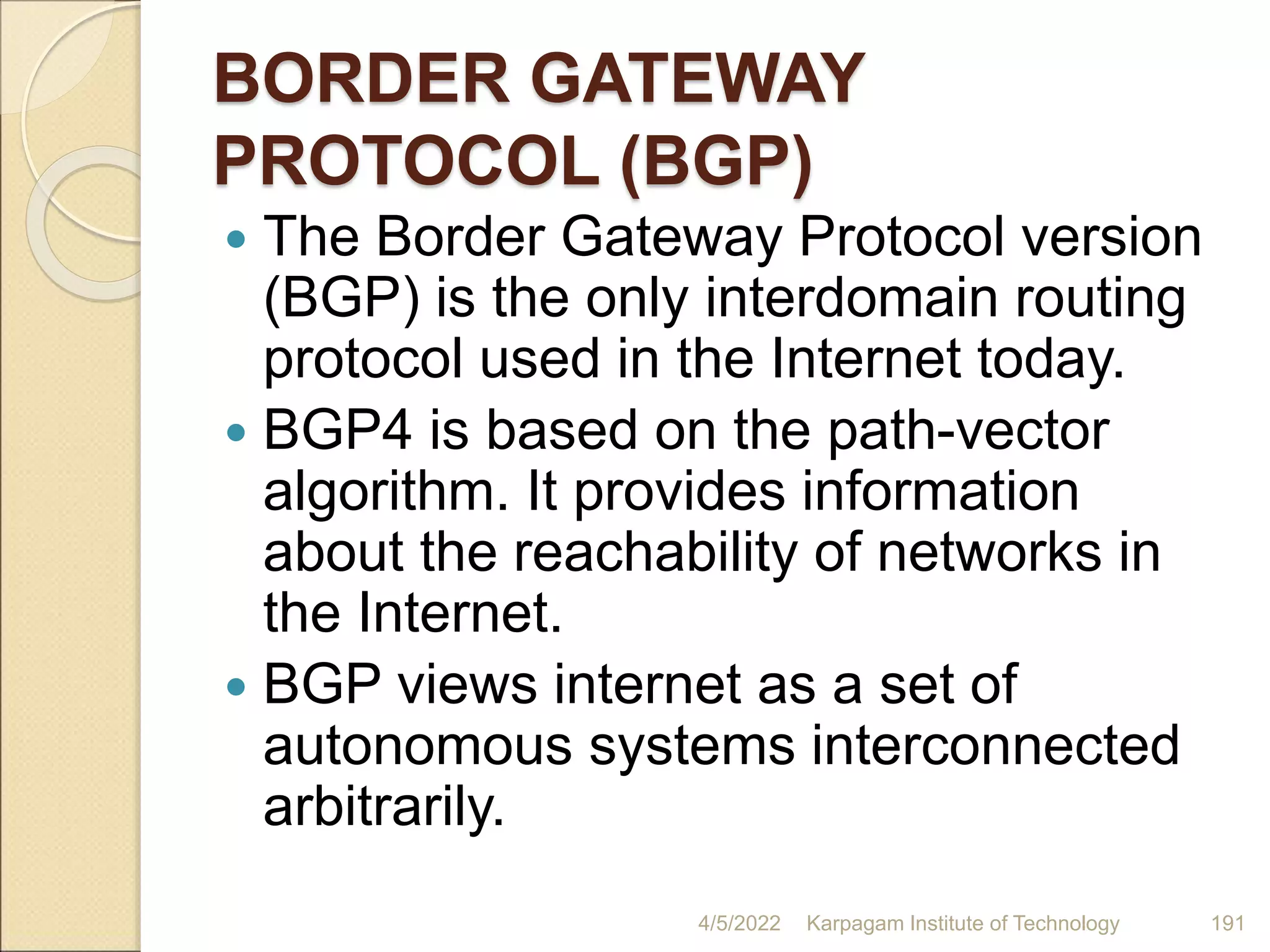 BORDER GATEWAY
PROTOCOL (BGP)
 The Border Gateway Protocol version
(BGP) is the only interdomain routing
protocol used in the Internet today.
 BGP4 is based on the path-vector
algorithm. It provides information
about the reachability of networks in
the Internet.
 BGP views internet as a set of
autonomous systems interconnected
arbitrarily.
4/5/2022 Karpagam Institute of Technology 191
 