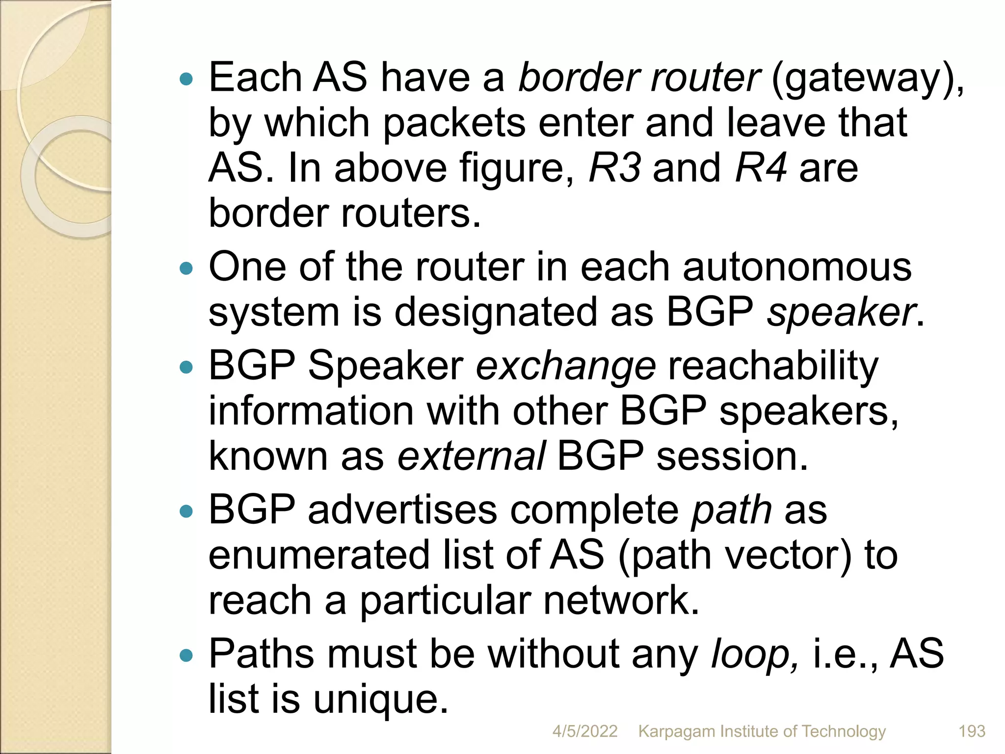  Each AS have a border router (gateway),
by which packets enter and leave that
AS. In above figure, R3 and R4 are
border routers.
 One of the router in each autonomous
system is designated as BGP speaker.
 BGP Speaker exchange reachability
information with other BGP speakers,
known as external BGP session.
 BGP advertises complete path as
enumerated list of AS (path vector) to
reach a particular network.
 Paths must be without any loop, i.e., AS
list is unique.
4/5/2022 Karpagam Institute of Technology 193
 