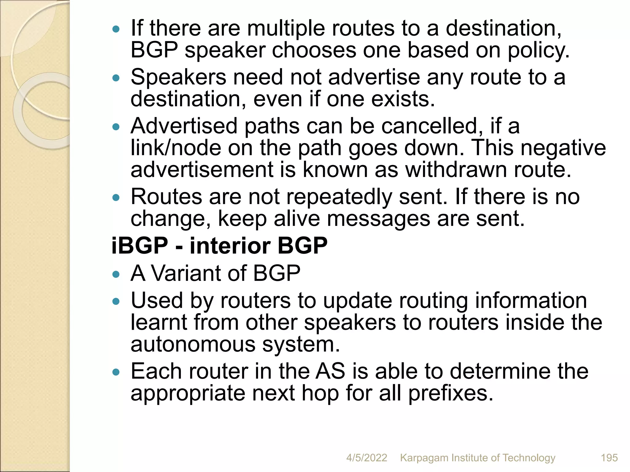  If there are multiple routes to a destination,
BGP speaker chooses one based on policy.
 Speakers need not advertise any route to a
destination, even if one exists.
 Advertised paths can be cancelled, if a
link/node on the path goes down. This negative
advertisement is known as withdrawn route.
 Routes are not repeatedly sent. If there is no
change, keep alive messages are sent.
iBGP - interior BGP
 A Variant of BGP
 Used by routers to update routing information
learnt from other speakers to routers inside the
autonomous system.
 Each router in the AS is able to determine the
appropriate next hop for all prefixes.
4/5/2022 Karpagam Institute of Technology 195
 