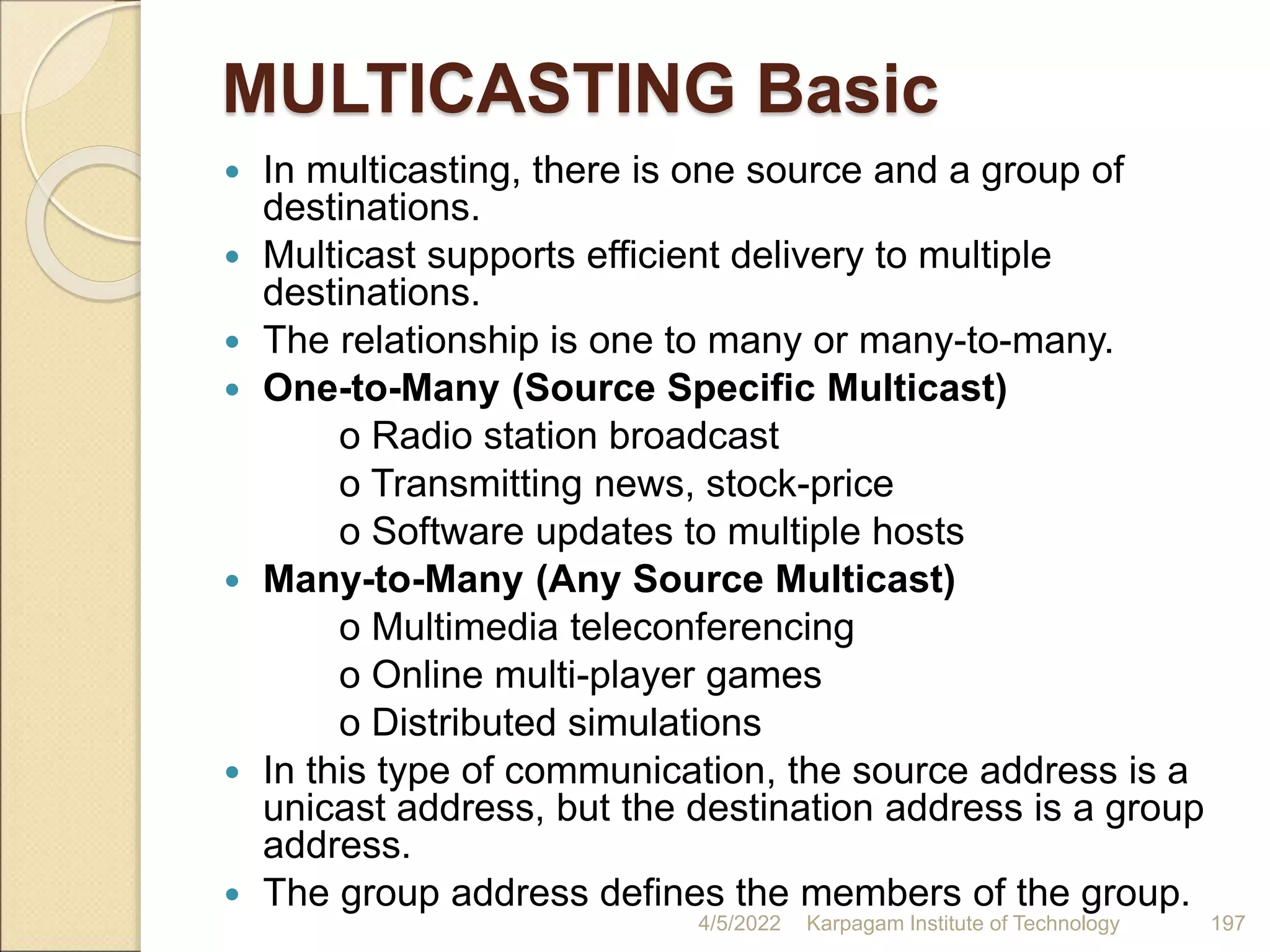 MULTICASTING Basic
 In multicasting, there is one source and a group of
destinations.
 Multicast supports efficient delivery to multiple
destinations.
 The relationship is one to many or many-to-many.
 One-to-Many (Source Specific Multicast)
o Radio station broadcast
o Transmitting news, stock-price
o Software updates to multiple hosts
 Many-to-Many (Any Source Multicast)
o Multimedia teleconferencing
o Online multi-player games
o Distributed simulations
 In this type of communication, the source address is a
unicast address, but the destination address is a group
address.
 The group address defines the members of the group.
4/5/2022 Karpagam Institute of Technology 197
 