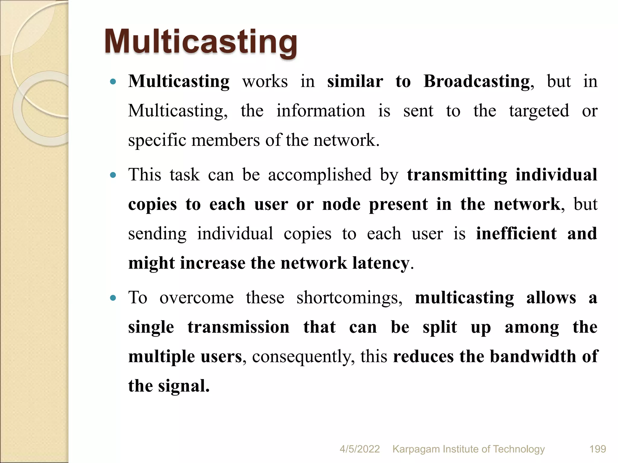 Multicasting
 Multicasting works in similar to Broadcasting, but in
Multicasting, the information is sent to the targeted or
specific members of the network.
 This task can be accomplished by transmitting individual
copies to each user or node present in the network, but
sending individual copies to each user is inefficient and
might increase the network latency.
 To overcome these shortcomings, multicasting allows a
single transmission that can be split up among the
multiple users, consequently, this reduces the bandwidth of
the signal.
4/5/2022 Karpagam Institute of Technology 199
 