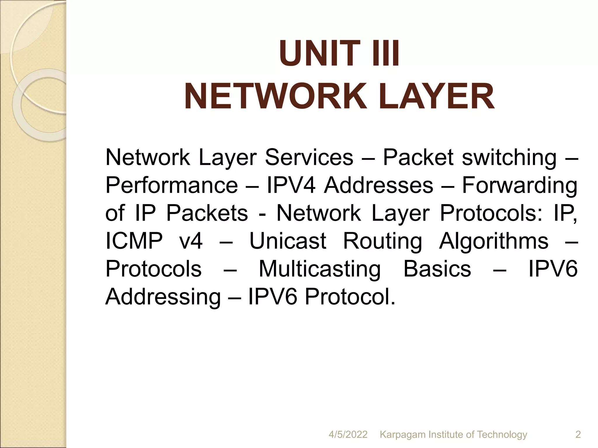 UNIT III
NETWORK LAYER
4/5/2022 Karpagam Institute of Technology 2
Network Layer Services – Packet switching –
Performance – IPV4 Addresses – Forwarding
of IP Packets - Network Layer Protocols: IP,
ICMP v4 – Unicast Routing Algorithms –
Protocols – Multicasting Basics – IPV6
Addressing – IPV6 Protocol.
 