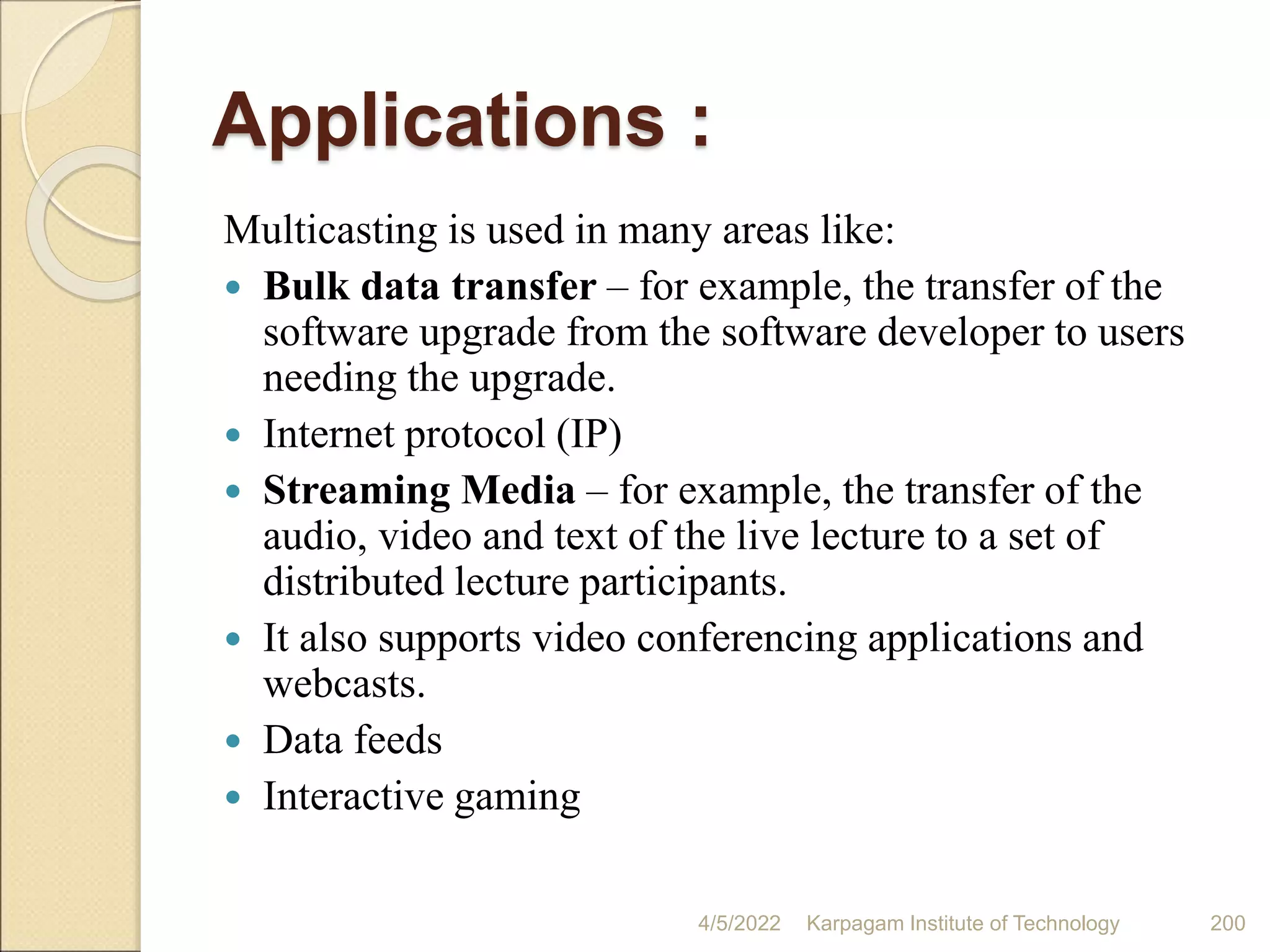 Applications :
Multicasting is used in many areas like:
 Bulk data transfer – for example, the transfer of the
software upgrade from the software developer to users
needing the upgrade.
 Internet protocol (IP)
 Streaming Media – for example, the transfer of the
audio, video and text of the live lecture to a set of
distributed lecture participants.
 It also supports video conferencing applications and
webcasts.
 Data feeds
 Interactive gaming
4/5/2022 Karpagam Institute of Technology 200
 