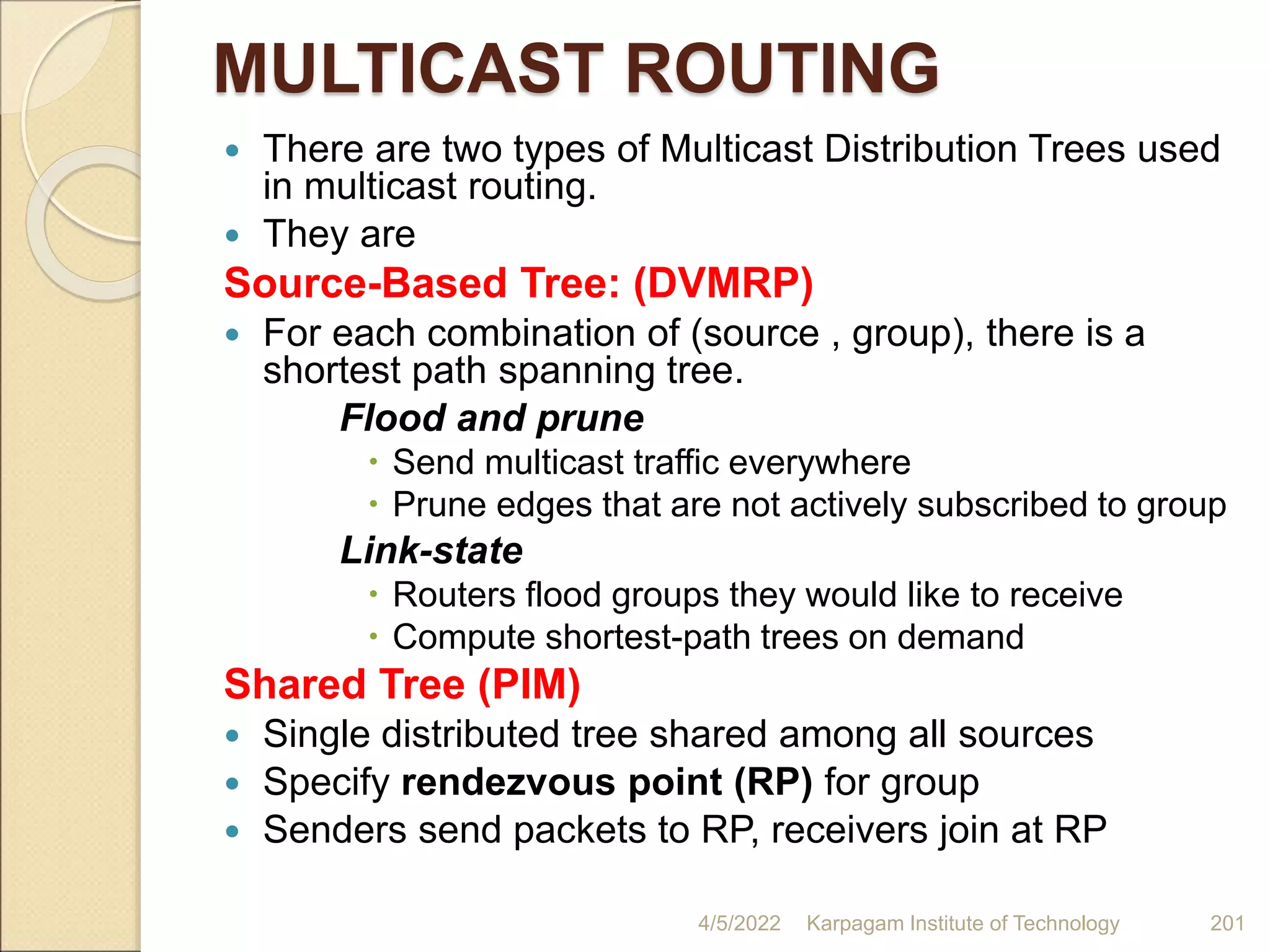 MULTICAST ROUTING
 There are two types of Multicast Distribution Trees used
in multicast routing.
 They are
Source-Based Tree: (DVMRP)
 For each combination of (source , group), there is a
shortest path spanning tree.
Flood and prune
 Send multicast traffic everywhere
 Prune edges that are not actively subscribed to group
Link-state
 Routers flood groups they would like to receive
 Compute shortest-path trees on demand
Shared Tree (PIM)
 Single distributed tree shared among all sources
 Specify rendezvous point (RP) for group
 Senders send packets to RP, receivers join at RP
4/5/2022 Karpagam Institute of Technology 201
 