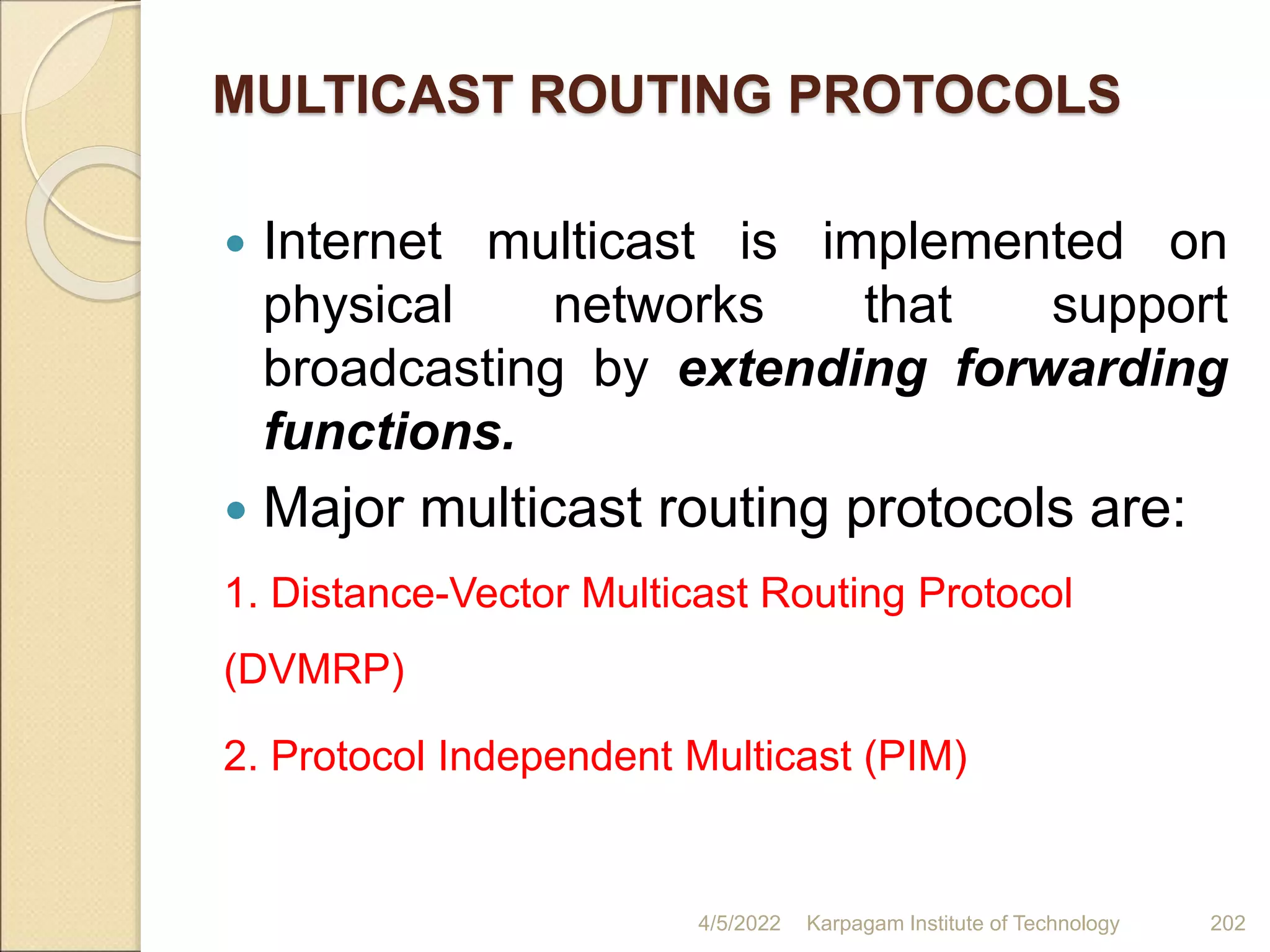 MULTICAST ROUTING PROTOCOLS
 Internet multicast is implemented on
physical networks that support
broadcasting by extending forwarding
functions.
 Major multicast routing protocols are:
1. Distance-Vector Multicast Routing Protocol
(DVMRP)
2. Protocol Independent Multicast (PIM)
4/5/2022 Karpagam Institute of Technology 202
 