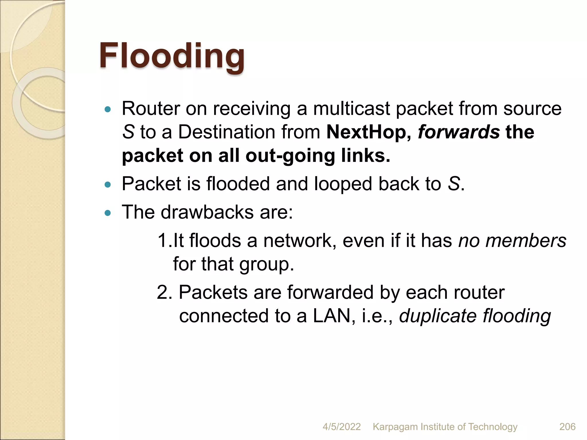 Flooding
 Router on receiving a multicast packet from source
S to a Destination from NextHop, forwards the
packet on all out-going links.
 Packet is flooded and looped back to S.
 The drawbacks are:
1.It floods a network, even if it has no members
for that group.
2. Packets are forwarded by each router
connected to a LAN, i.e., duplicate flooding
4/5/2022 Karpagam Institute of Technology 206
 