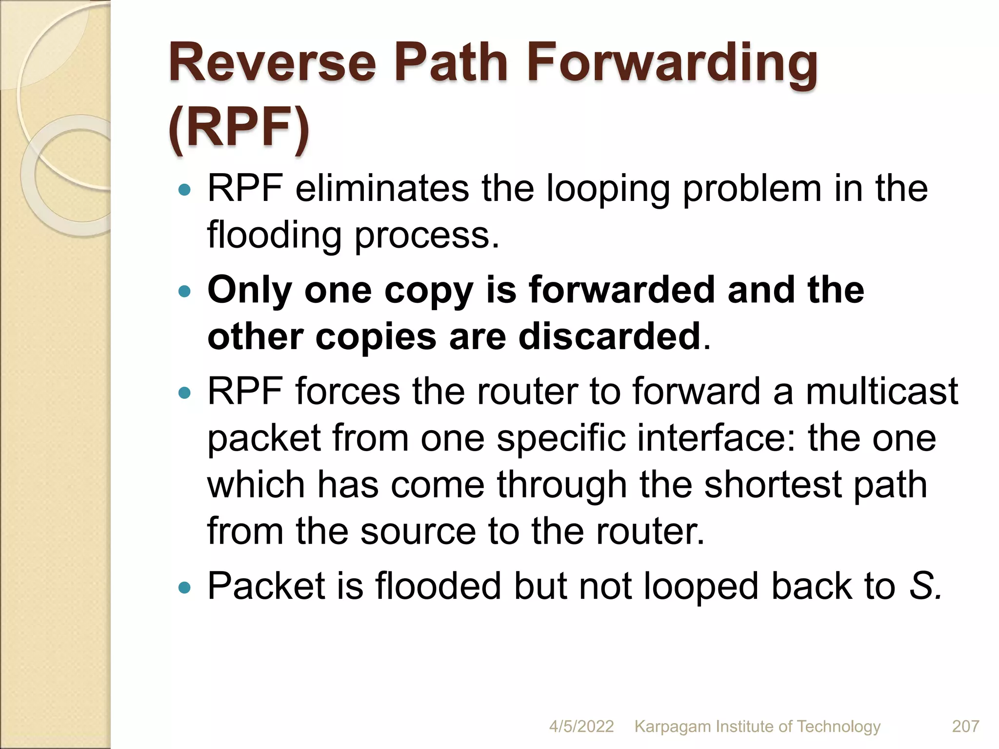Reverse Path Forwarding
(RPF)
 RPF eliminates the looping problem in the
flooding process.
 Only one copy is forwarded and the
other copies are discarded.
 RPF forces the router to forward a multicast
packet from one specific interface: the one
which has come through the shortest path
from the source to the router.
 Packet is flooded but not looped back to S.
4/5/2022 Karpagam Institute of Technology 207
 