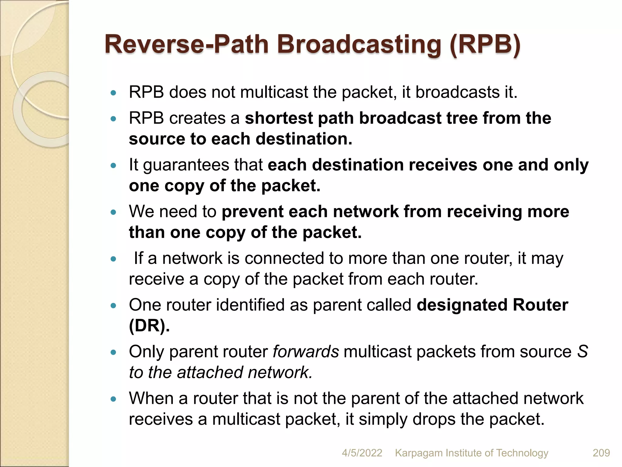 Reverse-Path Broadcasting (RPB)
 RPB does not multicast the packet, it broadcasts it.
 RPB creates a shortest path broadcast tree from the
source to each destination.
 It guarantees that each destination receives one and only
one copy of the packet.
 We need to prevent each network from receiving more
than one copy of the packet.
 If a network is connected to more than one router, it may
receive a copy of the packet from each router.
 One router identified as parent called designated Router
(DR).
 Only parent router forwards multicast packets from source S
to the attached network.
 When a router that is not the parent of the attached network
receives a multicast packet, it simply drops the packet.
4/5/2022 Karpagam Institute of Technology 209
 
