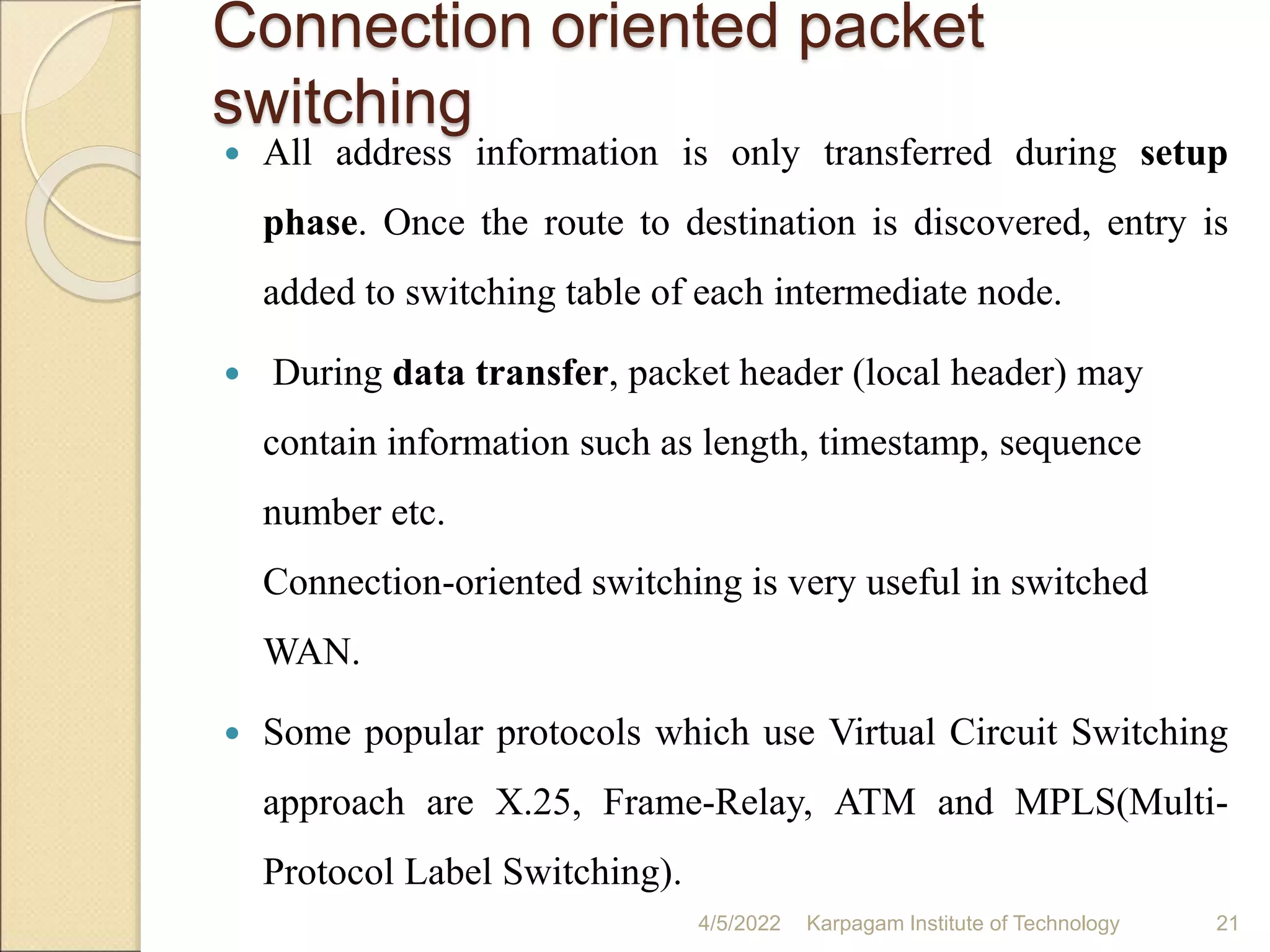 Connection oriented packet
switching
4/5/2022 Karpagam Institute of Technology 21
 All address information is only transferred during setup
phase. Once the route to destination is discovered, entry is
added to switching table of each intermediate node.
 During data transfer, packet header (local header) may
contain information such as length, timestamp, sequence
number etc.
Connection-oriented switching is very useful in switched
WAN.
 Some popular protocols which use Virtual Circuit Switching
approach are X.25, Frame-Relay, ATM and MPLS(Multi-
Protocol Label Switching).
 