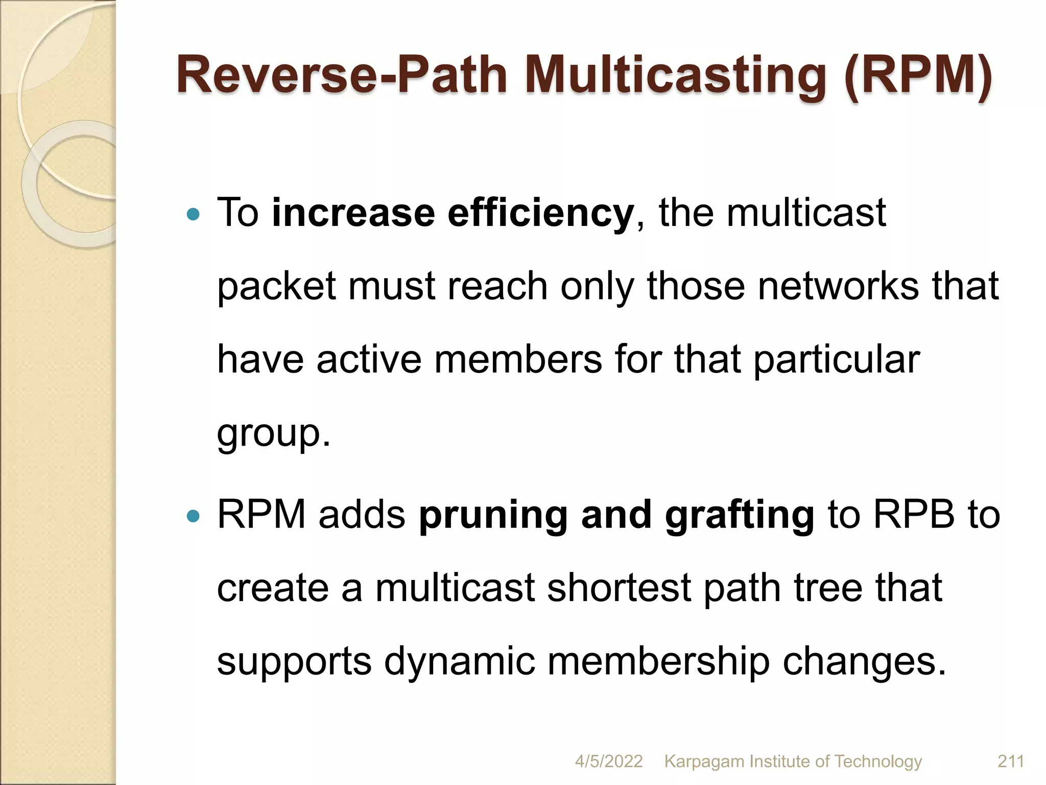 Reverse-Path Multicasting (RPM)
 To increase efficiency, the multicast
packet must reach only those networks that
have active members for that particular
group.
 RPM adds pruning and grafting to RPB to
create a multicast shortest path tree that
supports dynamic membership changes.
4/5/2022 Karpagam Institute of Technology 211
 