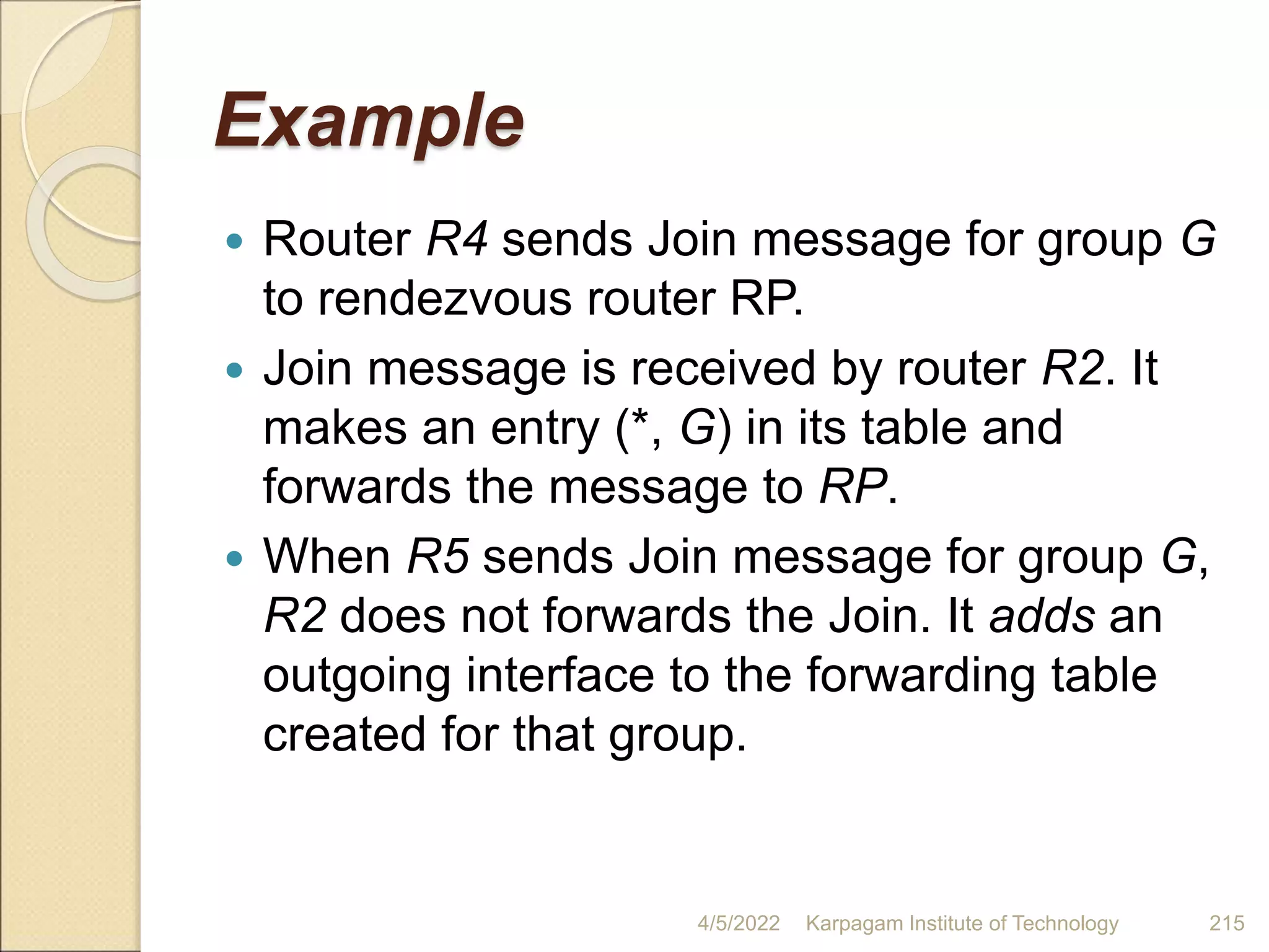 Example
 Router R4 sends Join message for group G
to rendezvous router RP.
 Join message is received by router R2. It
makes an entry (*, G) in its table and
forwards the message to RP.
 When R5 sends Join message for group G,
R2 does not forwards the Join. It adds an
outgoing interface to the forwarding table
created for that group.
4/5/2022 Karpagam Institute of Technology 215
 