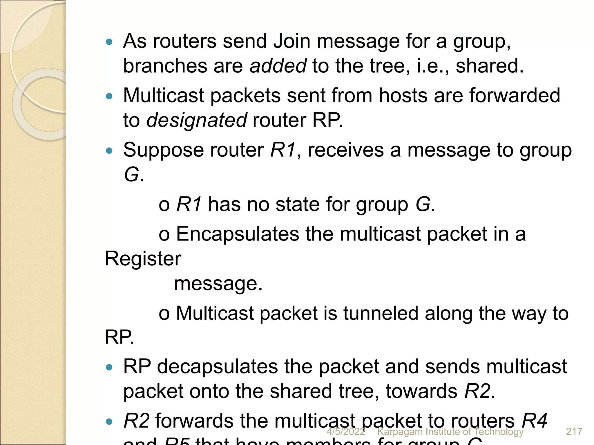  As routers send Join message for a group,
branches are added to the tree, i.e., shared.
 Multicast packets sent from hosts are forwarded
to designated router RP.
 Suppose router R1, receives a message to group
G.
o R1 has no state for group G.
o Encapsulates the multicast packet in a
Register
message.
o Multicast packet is tunneled along the way to
RP.
 RP decapsulates the packet and sends multicast
packet onto the shared tree, towards R2.
 R2 forwards the multicast packet to routers R4
4/5/2022 Karpagam Institute of Technology 217
 