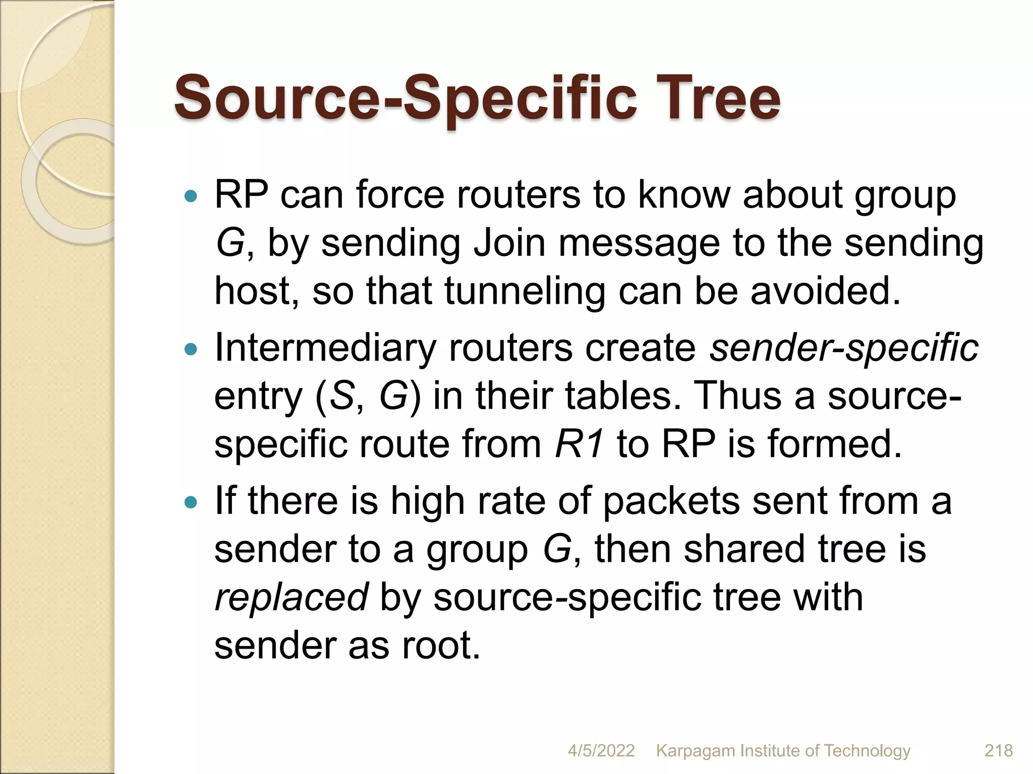 Source-Specific Tree
 RP can force routers to know about group
G, by sending Join message to the sending
host, so that tunneling can be avoided.
 Intermediary routers create sender-specific
entry (S, G) in their tables. Thus a source-
specific route from R1 to RP is formed.
 If there is high rate of packets sent from a
sender to a group G, then shared tree is
replaced by source-specific tree with
sender as root.
4/5/2022 Karpagam Institute of Technology 218
 