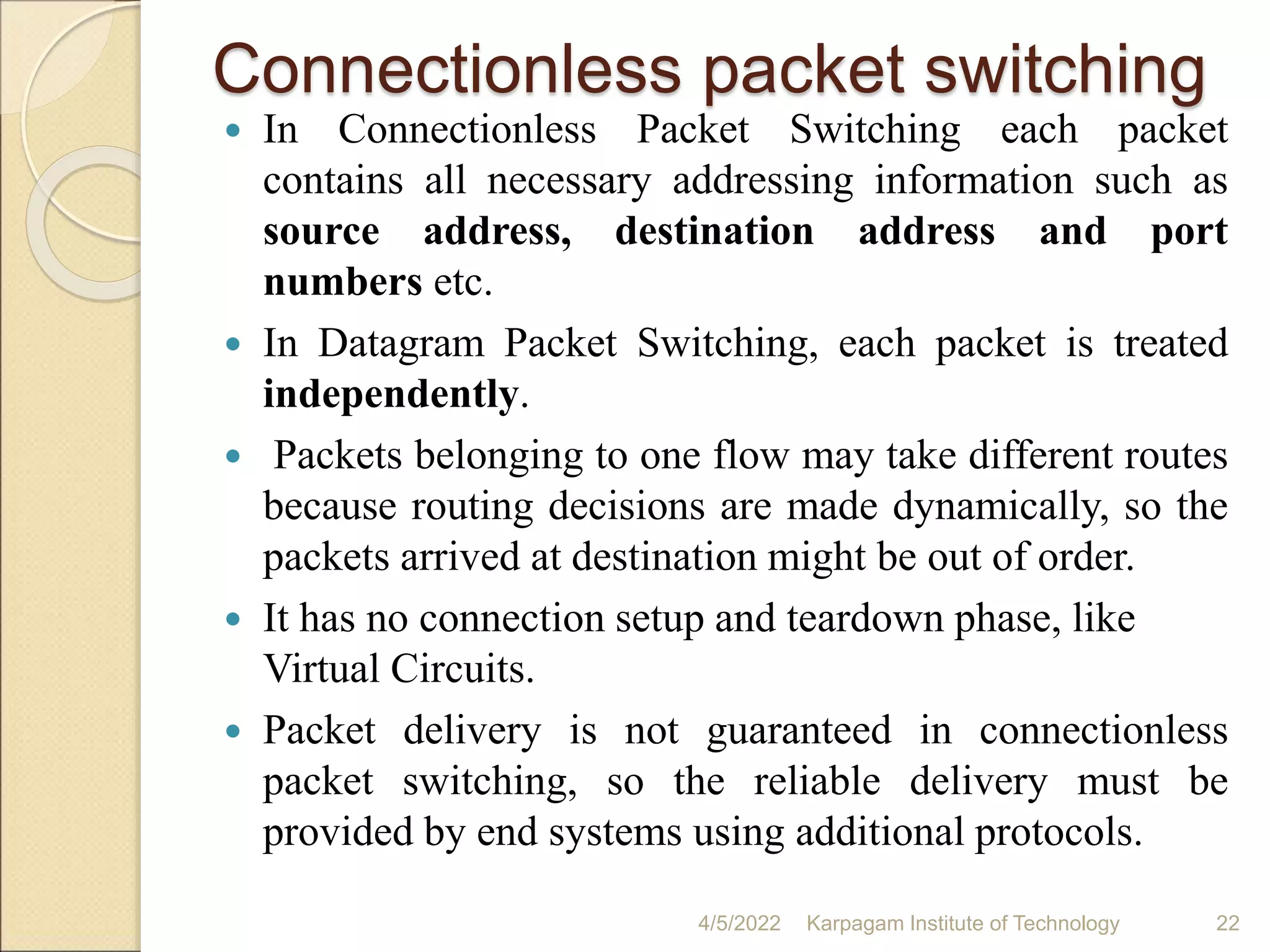 Connectionless packet switching
 In Connectionless Packet Switching each packet
contains all necessary addressing information such as
source address, destination address and port
numbers etc.
 In Datagram Packet Switching, each packet is treated
independently.
 Packets belonging to one flow may take different routes
because routing decisions are made dynamically, so the
packets arrived at destination might be out of order.
 It has no connection setup and teardown phase, like
Virtual Circuits.
 Packet delivery is not guaranteed in connectionless
packet switching, so the reliable delivery must be
provided by end systems using additional protocols.
4/5/2022 Karpagam Institute of Technology 22
 