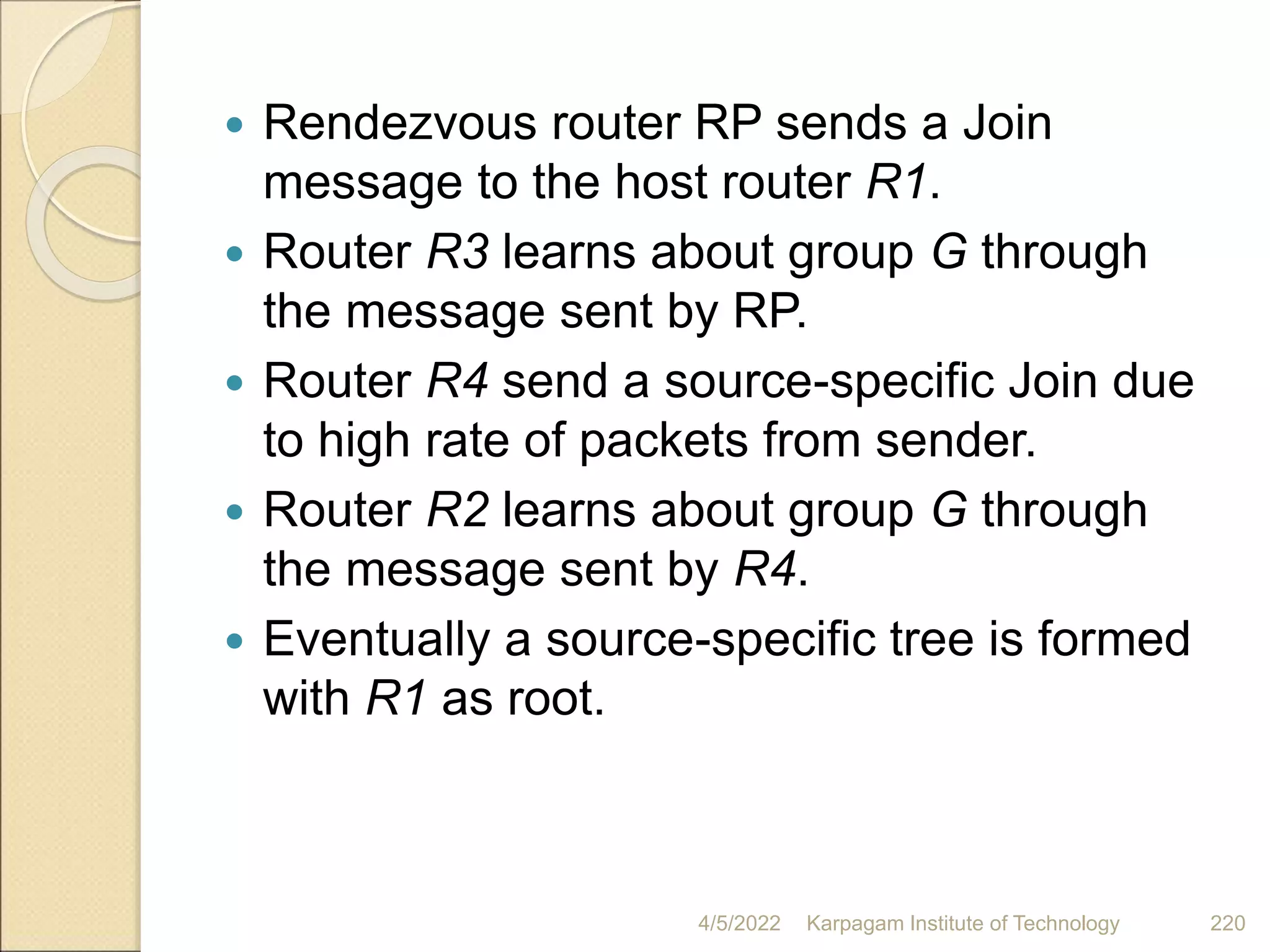  Rendezvous router RP sends a Join
message to the host router R1.
 Router R3 learns about group G through
the message sent by RP.
 Router R4 send a source-specific Join due
to high rate of packets from sender.
 Router R2 learns about group G through
the message sent by R4.
 Eventually a source-specific tree is formed
with R1 as root.
4/5/2022 Karpagam Institute of Technology 220
 