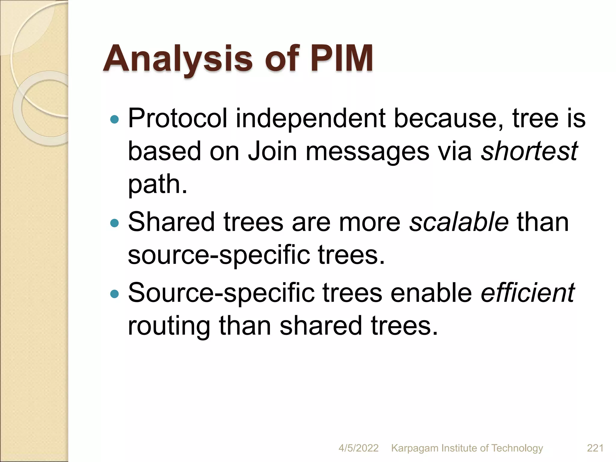 Analysis of PIM
 Protocol independent because, tree is
based on Join messages via shortest
path.
 Shared trees are more scalable than
source-specific trees.
 Source-specific trees enable efficient
routing than shared trees.
4/5/2022 Karpagam Institute of Technology 221
 
