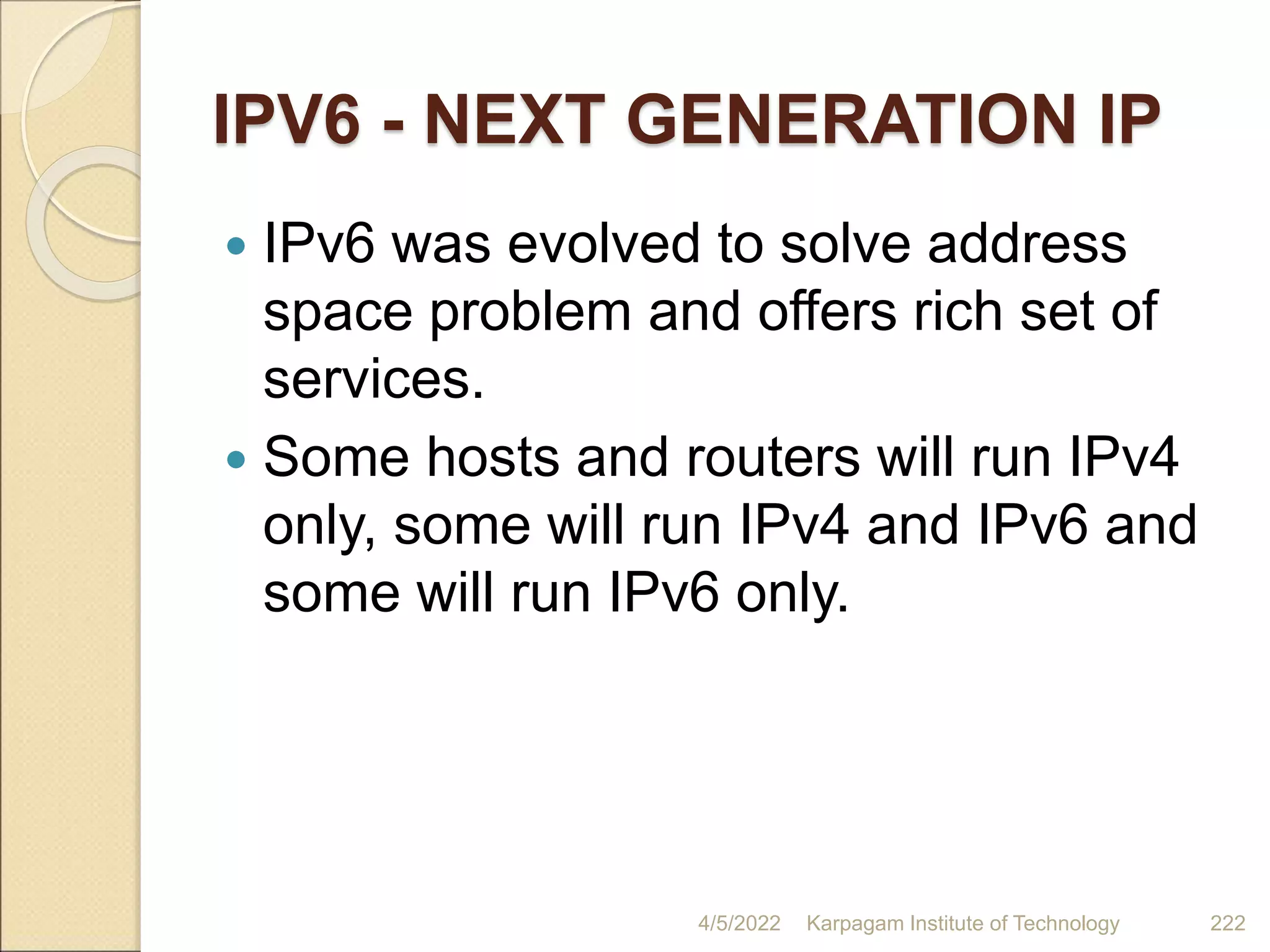 IPV6 - NEXT GENERATION IP
 IPv6 was evolved to solve address
space problem and offers rich set of
services.
 Some hosts and routers will run IPv4
only, some will run IPv4 and IPv6 and
some will run IPv6 only.
4/5/2022 Karpagam Institute of Technology 222
 