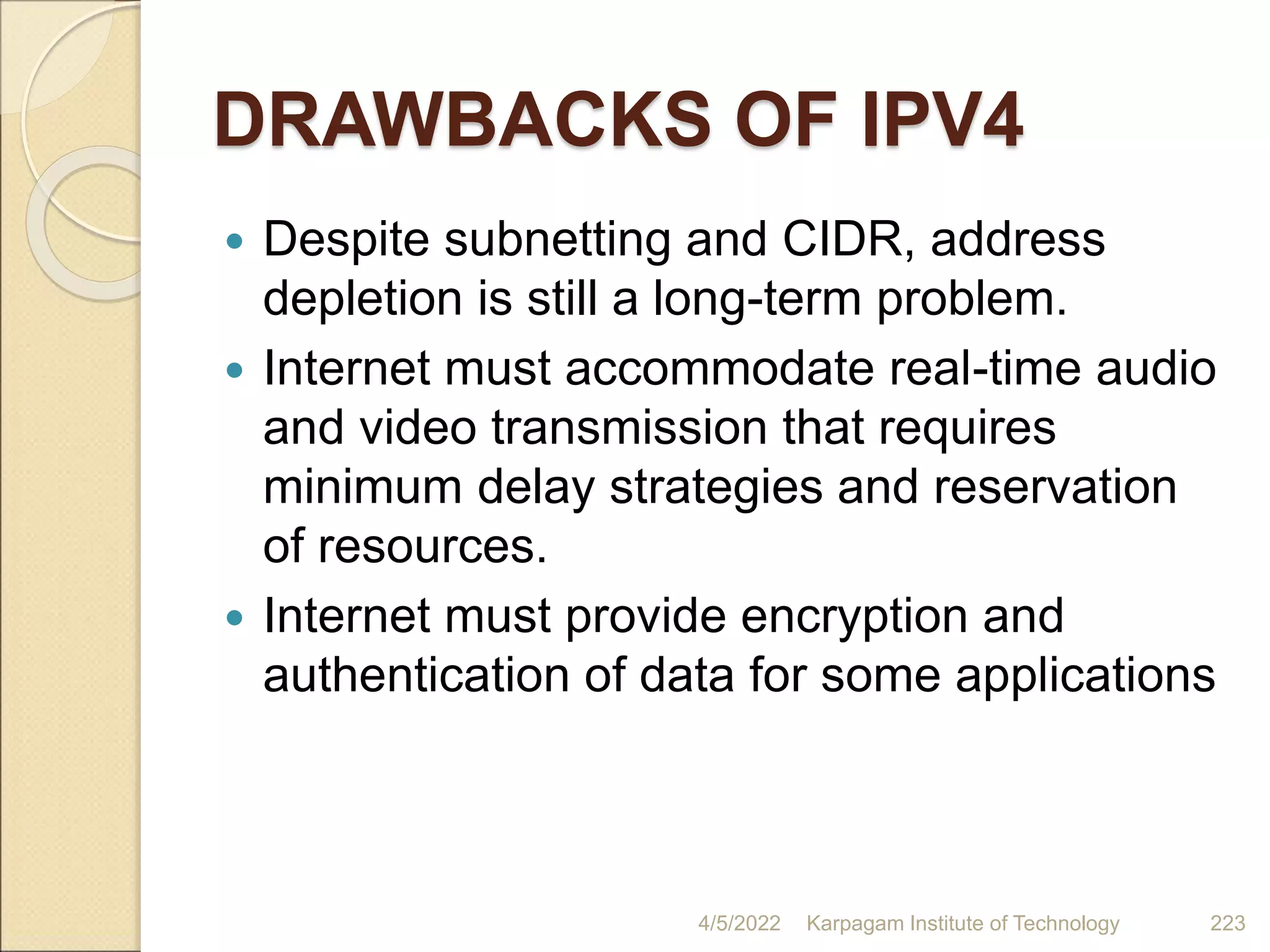 DRAWBACKS OF IPV4
 Despite subnetting and CIDR, address
depletion is still a long-term problem.
 Internet must accommodate real-time audio
and video transmission that requires
minimum delay strategies and reservation
of resources.
 Internet must provide encryption and
authentication of data for some applications
4/5/2022 Karpagam Institute of Technology 223
 