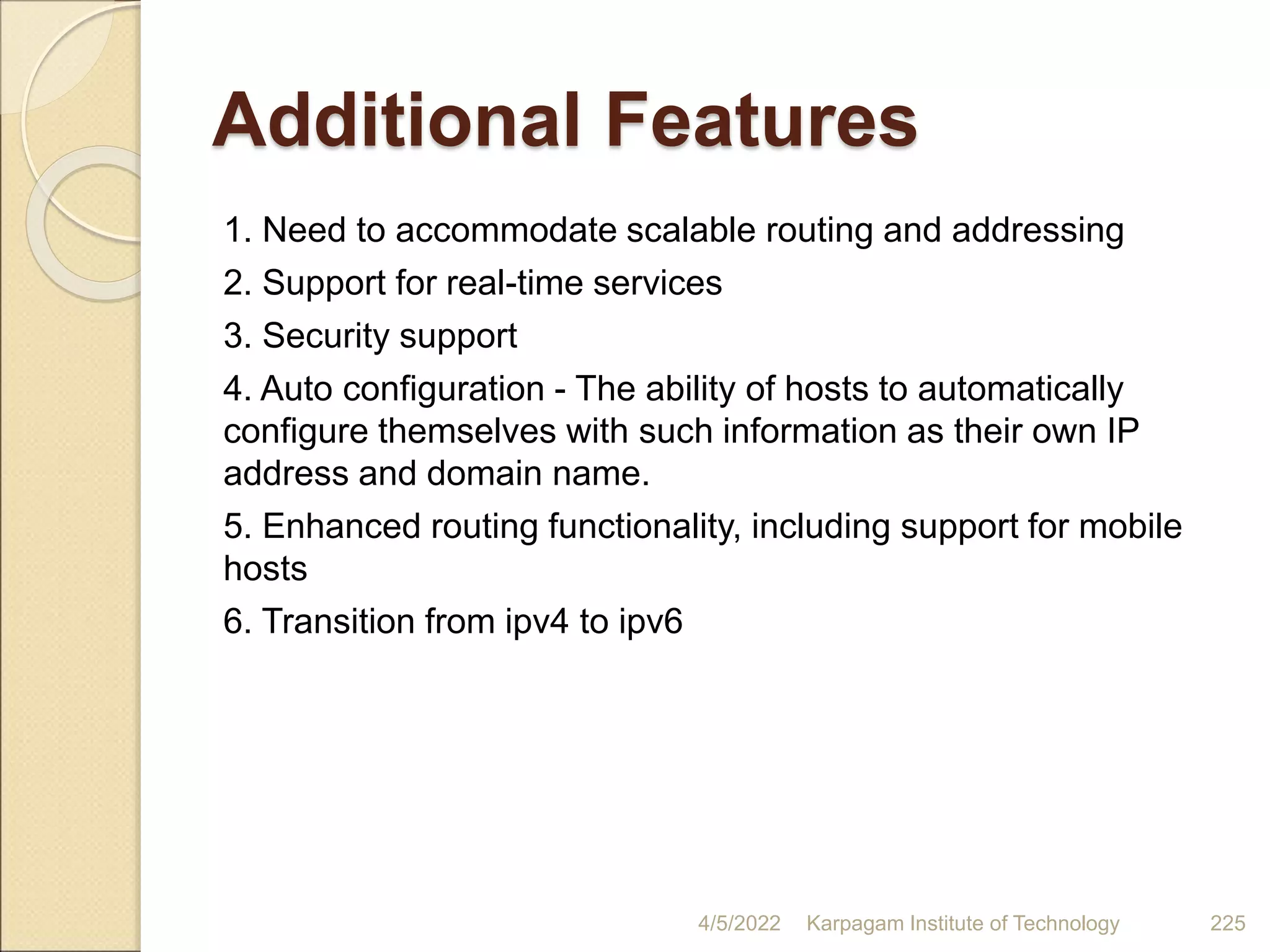 Additional Features
1. Need to accommodate scalable routing and addressing
2. Support for real-time services
3. Security support
4. Auto configuration - The ability of hosts to automatically
configure themselves with such information as their own IP
address and domain name.
5. Enhanced routing functionality, including support for mobile
hosts
6. Transition from ipv4 to ipv6
4/5/2022 Karpagam Institute of Technology 225
 