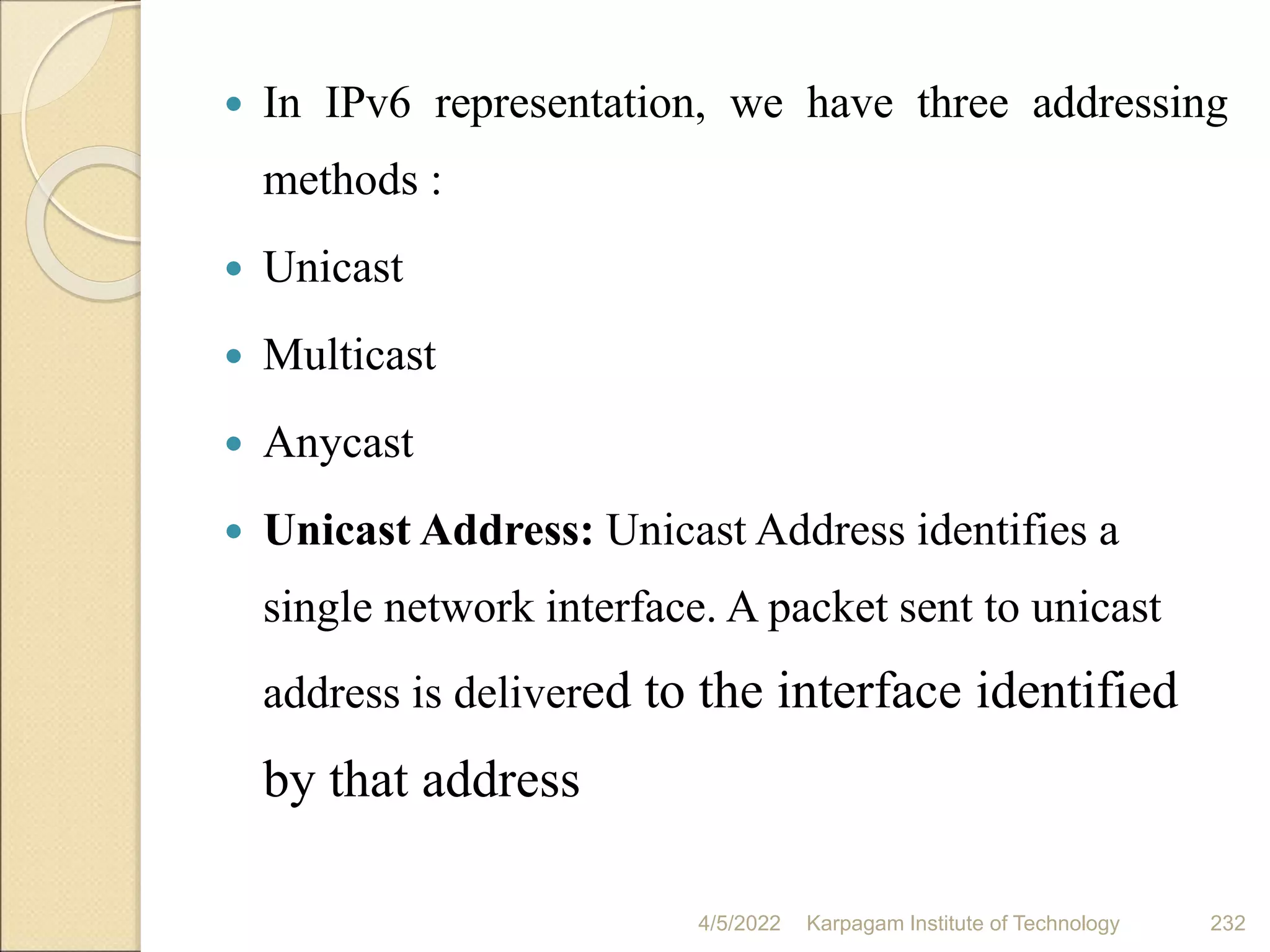  In IPv6 representation, we have three addressing
methods :
 Unicast
 Multicast
 Anycast
 Unicast Address: Unicast Address identifies a
single network interface. A packet sent to unicast
address is delivered to the interface identified
by that address
4/5/2022 Karpagam Institute of Technology 232
 