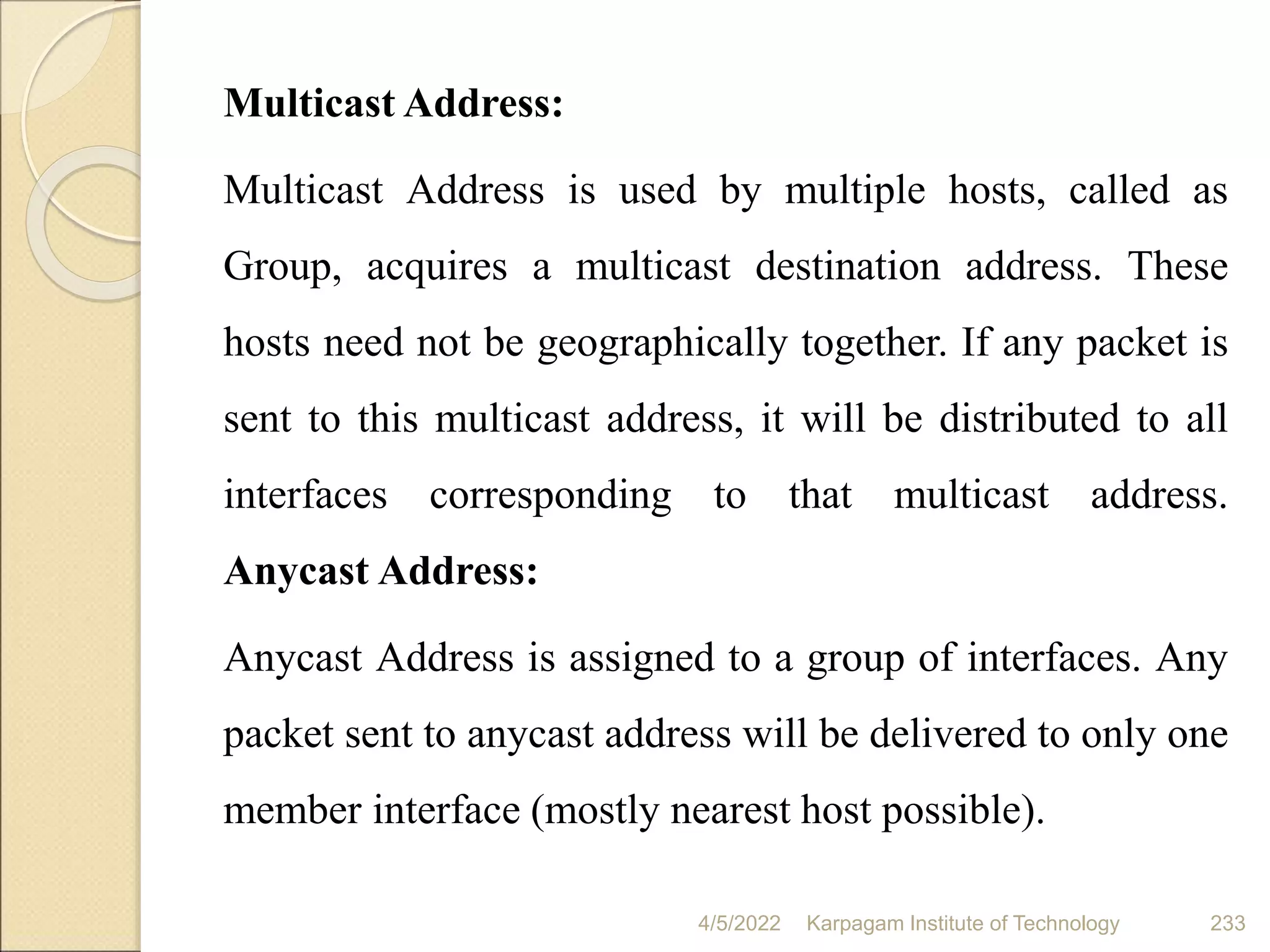 Multicast Address:
Multicast Address is used by multiple hosts, called as
Group, acquires a multicast destination address. These
hosts need not be geographically together. If any packet is
sent to this multicast address, it will be distributed to all
interfaces corresponding to that multicast address.
Anycast Address:
Anycast Address is assigned to a group of interfaces. Any
packet sent to anycast address will be delivered to only one
member interface (mostly nearest host possible).
4/5/2022 Karpagam Institute of Technology 233
 