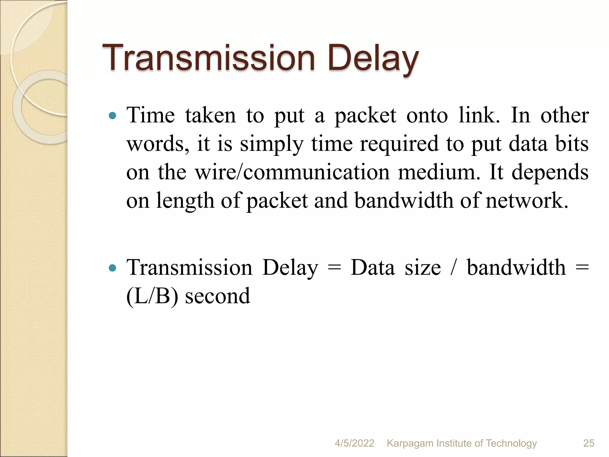 Transmission Delay
 Time taken to put a packet onto link. In other
words, it is simply time required to put data bits
on the wire/communication medium. It depends
on length of packet and bandwidth of network.
 Transmission Delay = Data size / bandwidth =
(L/B) second
4/5/2022 Karpagam Institute of Technology 25
 