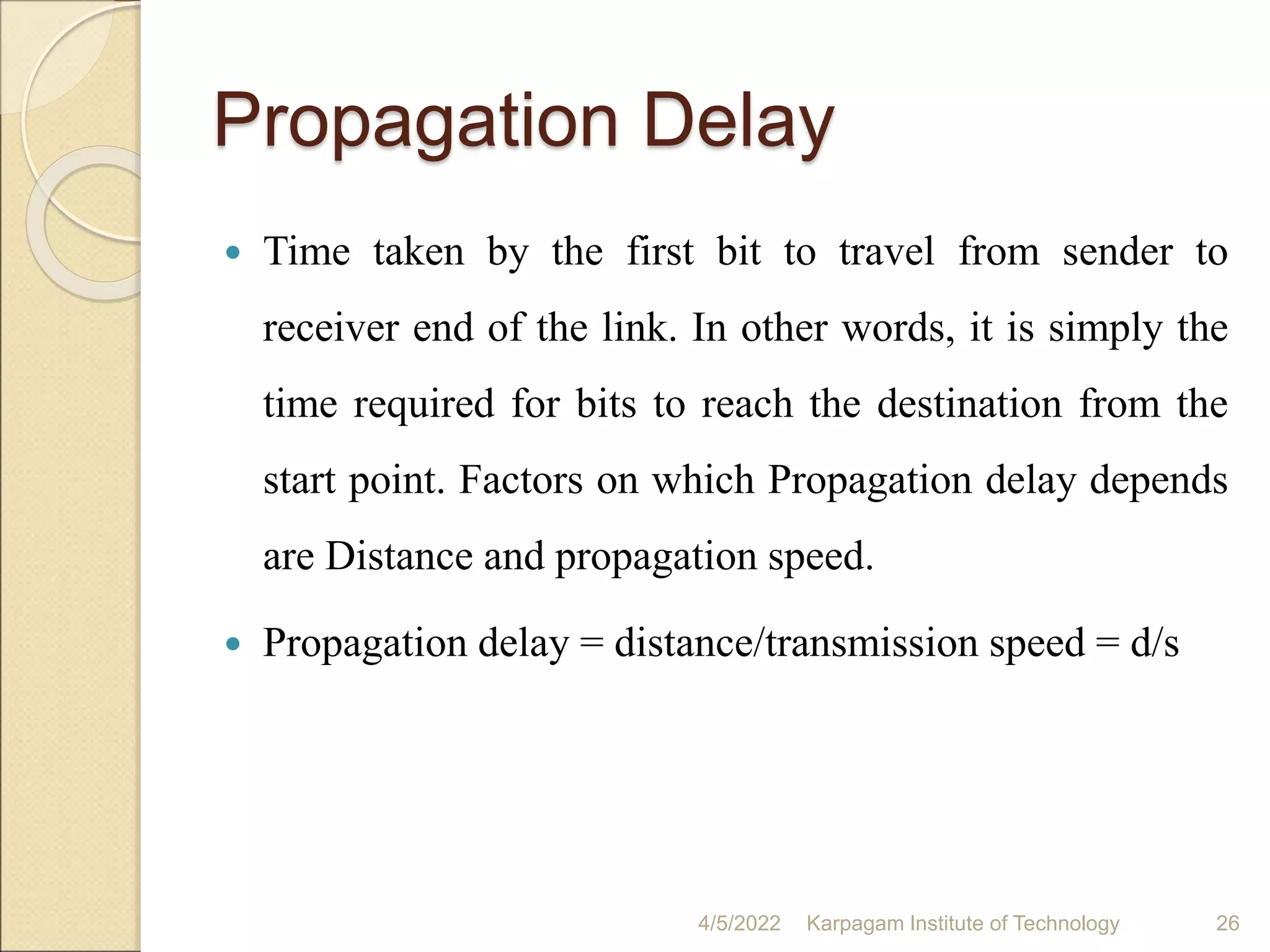 Propagation Delay
 Time taken by the first bit to travel from sender to
receiver end of the link. In other words, it is simply the
time required for bits to reach the destination from the
start point. Factors on which Propagation delay depends
are Distance and propagation speed.
 Propagation delay = distance/transmission speed = d/s
4/5/2022 Karpagam Institute of Technology 26
 