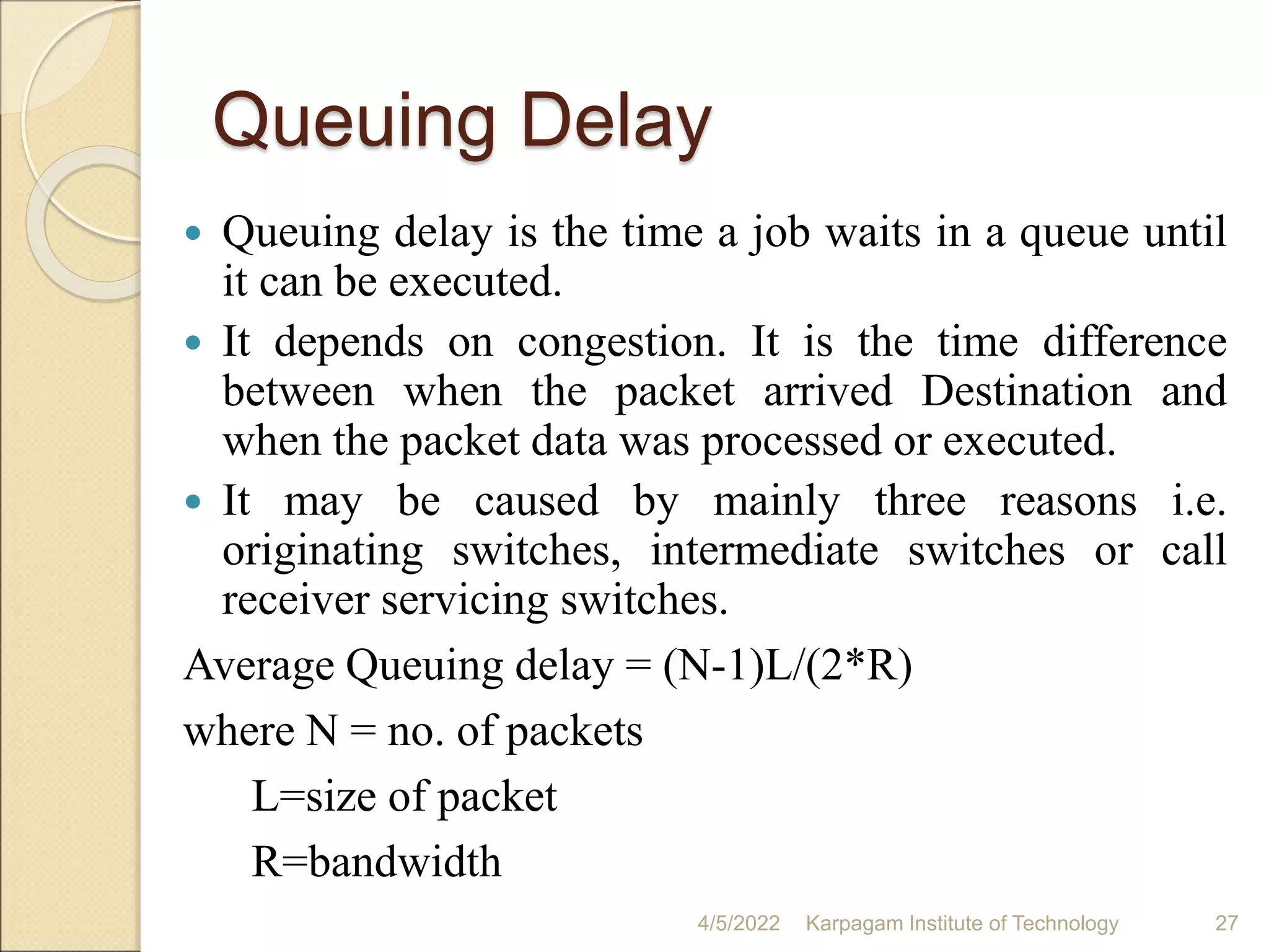 Queuing Delay
 Queuing delay is the time a job waits in a queue until
it can be executed.
 It depends on congestion. It is the time difference
between when the packet arrived Destination and
when the packet data was processed or executed.
 It may be caused by mainly three reasons i.e.
originating switches, intermediate switches or call
receiver servicing switches.
Average Queuing delay = (N-1)L/(2*R)
where N = no. of packets
L=size of packet
R=bandwidth
4/5/2022 Karpagam Institute of Technology 27
 