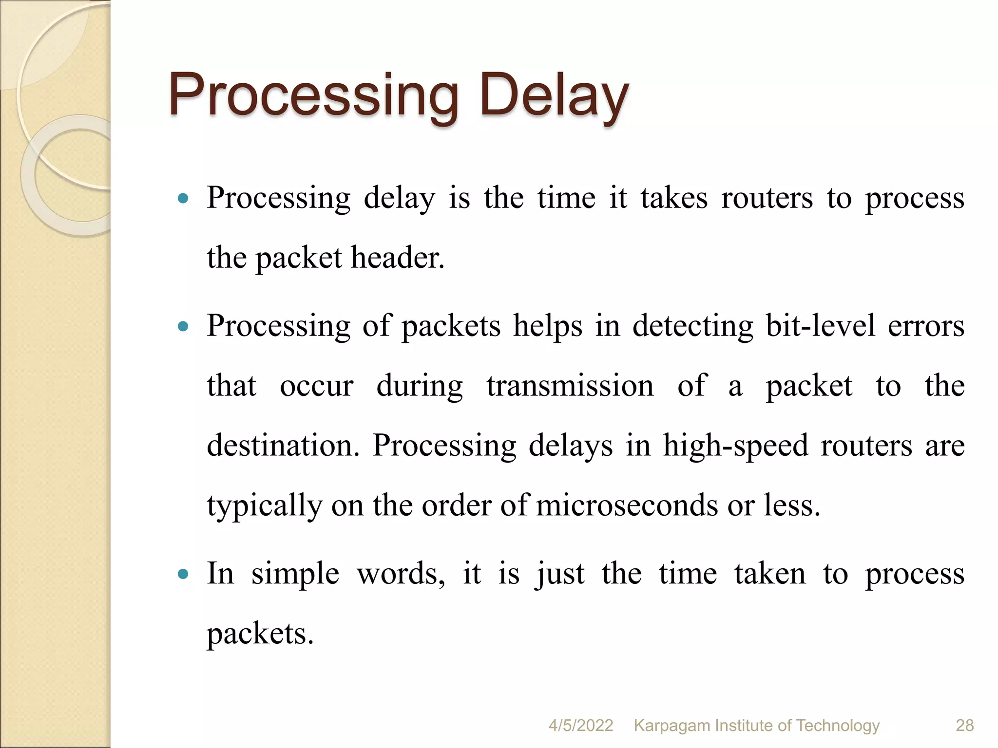 Processing Delay
 Processing delay is the time it takes routers to process
the packet header.
 Processing of packets helps in detecting bit-level errors
that occur during transmission of a packet to the
destination. Processing delays in high-speed routers are
typically on the order of microseconds or less.
 In simple words, it is just the time taken to process
packets.
4/5/2022 Karpagam Institute of Technology 28
 