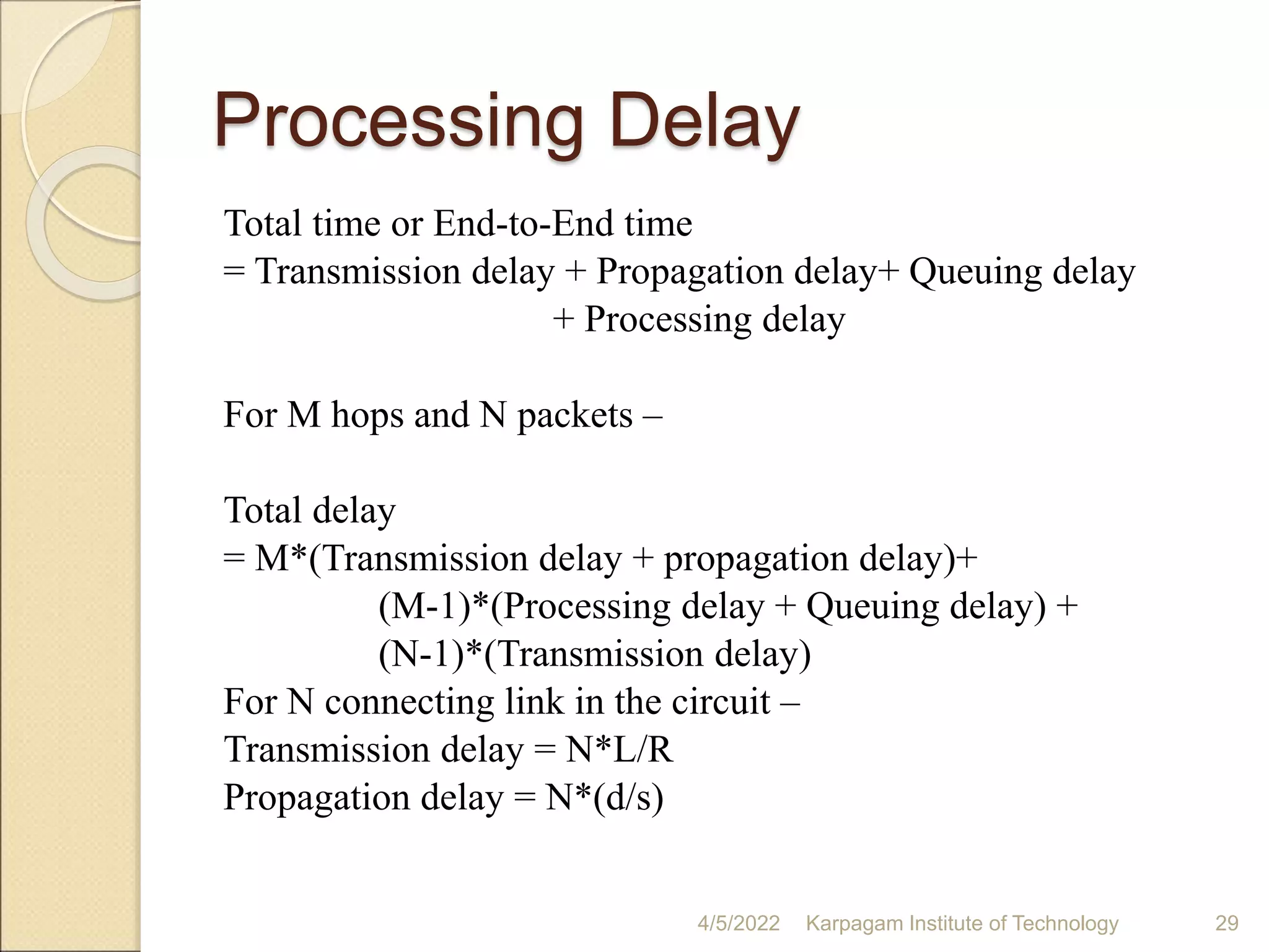 Processing Delay
Total time or End-to-End time
= Transmission delay + Propagation delay+ Queuing delay
+ Processing delay
For M hops and N packets –
Total delay
= M*(Transmission delay + propagation delay)+
(M-1)*(Processing delay + Queuing delay) +
(N-1)*(Transmission delay)
For N connecting link in the circuit –
Transmission delay = N*L/R
Propagation delay = N*(d/s)
4/5/2022 Karpagam Institute of Technology 29
 