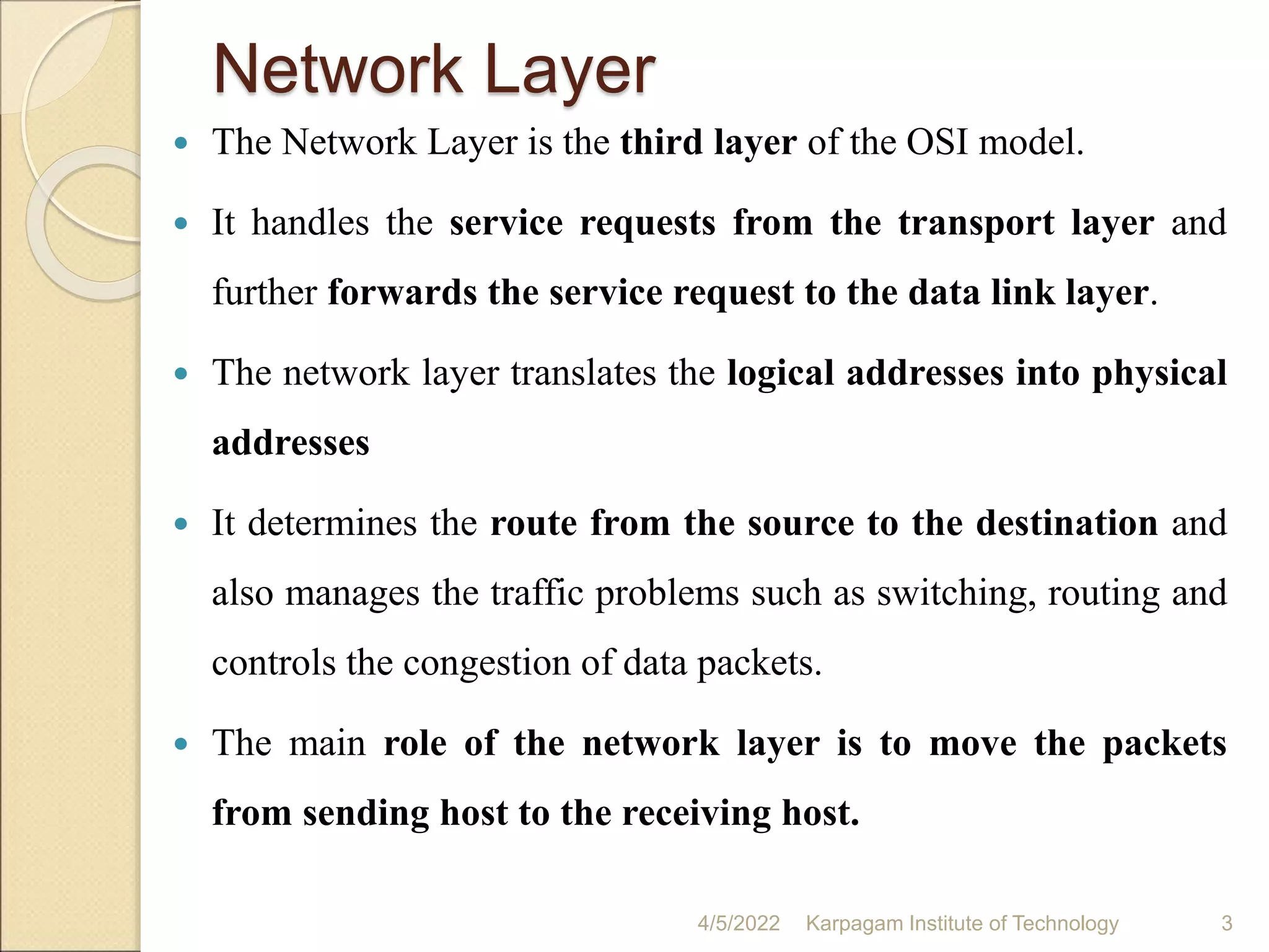 Network Layer
 The Network Layer is the third layer of the OSI model.
 It handles the service requests from the transport layer and
further forwards the service request to the data link layer.
 The network layer translates the logical addresses into physical
addresses
 It determines the route from the source to the destination and
also manages the traffic problems such as switching, routing and
controls the congestion of data packets.
 The main role of the network layer is to move the packets
from sending host to the receiving host.
4/5/2022 Karpagam Institute of Technology 3
 