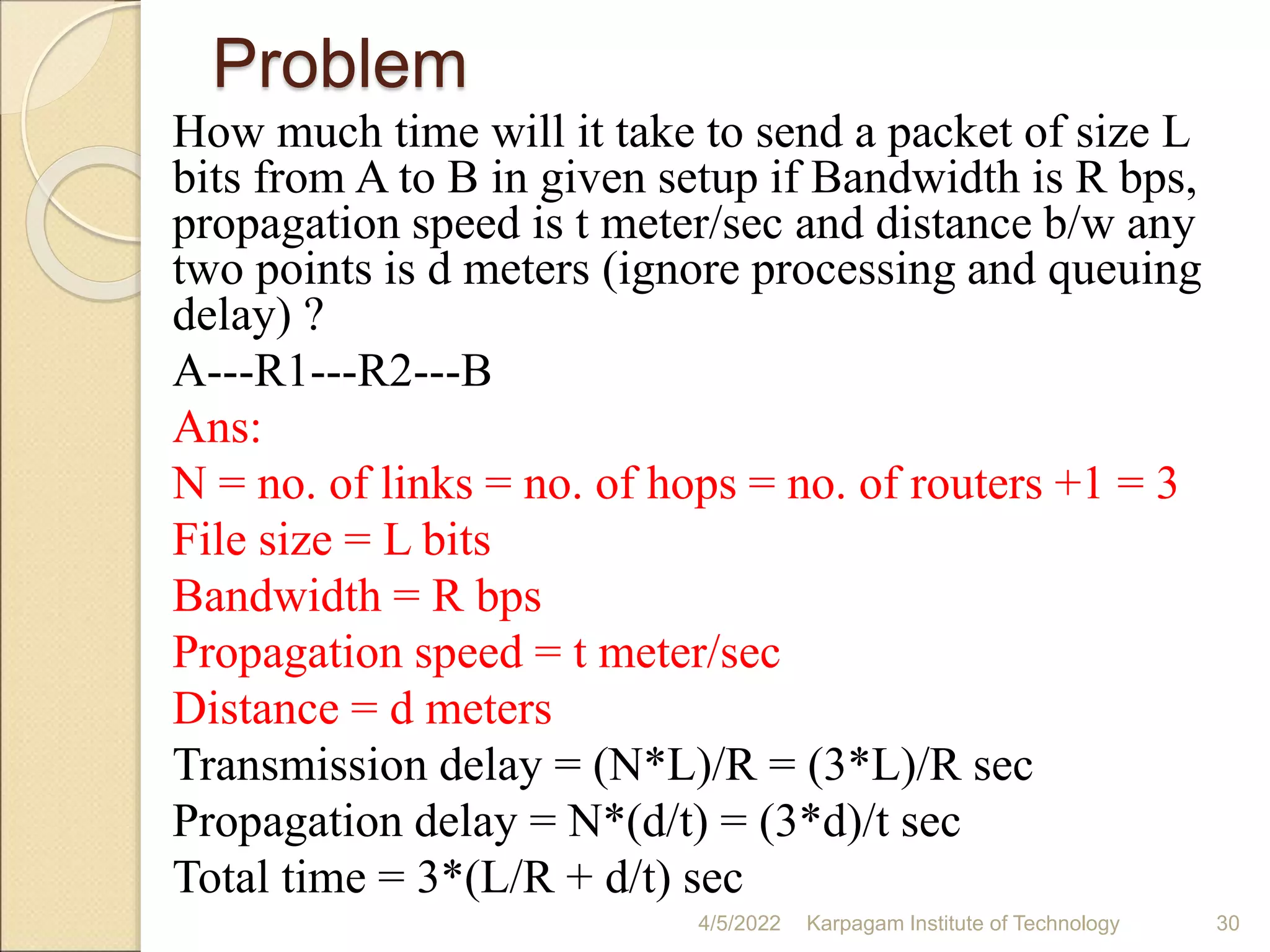 Problem
How much time will it take to send a packet of size L
bits from A to B in given setup if Bandwidth is R bps,
propagation speed is t meter/sec and distance b/w any
two points is d meters (ignore processing and queuing
delay) ?
A---R1---R2---B
Ans:
N = no. of links = no. of hops = no. of routers +1 = 3
File size = L bits
Bandwidth = R bps
Propagation speed = t meter/sec
Distance = d meters
Transmission delay = (N*L)/R = (3*L)/R sec
Propagation delay = N*(d/t) = (3*d)/t sec
Total time = 3*(L/R + d/t) sec
4/5/2022 Karpagam Institute of Technology 30
 