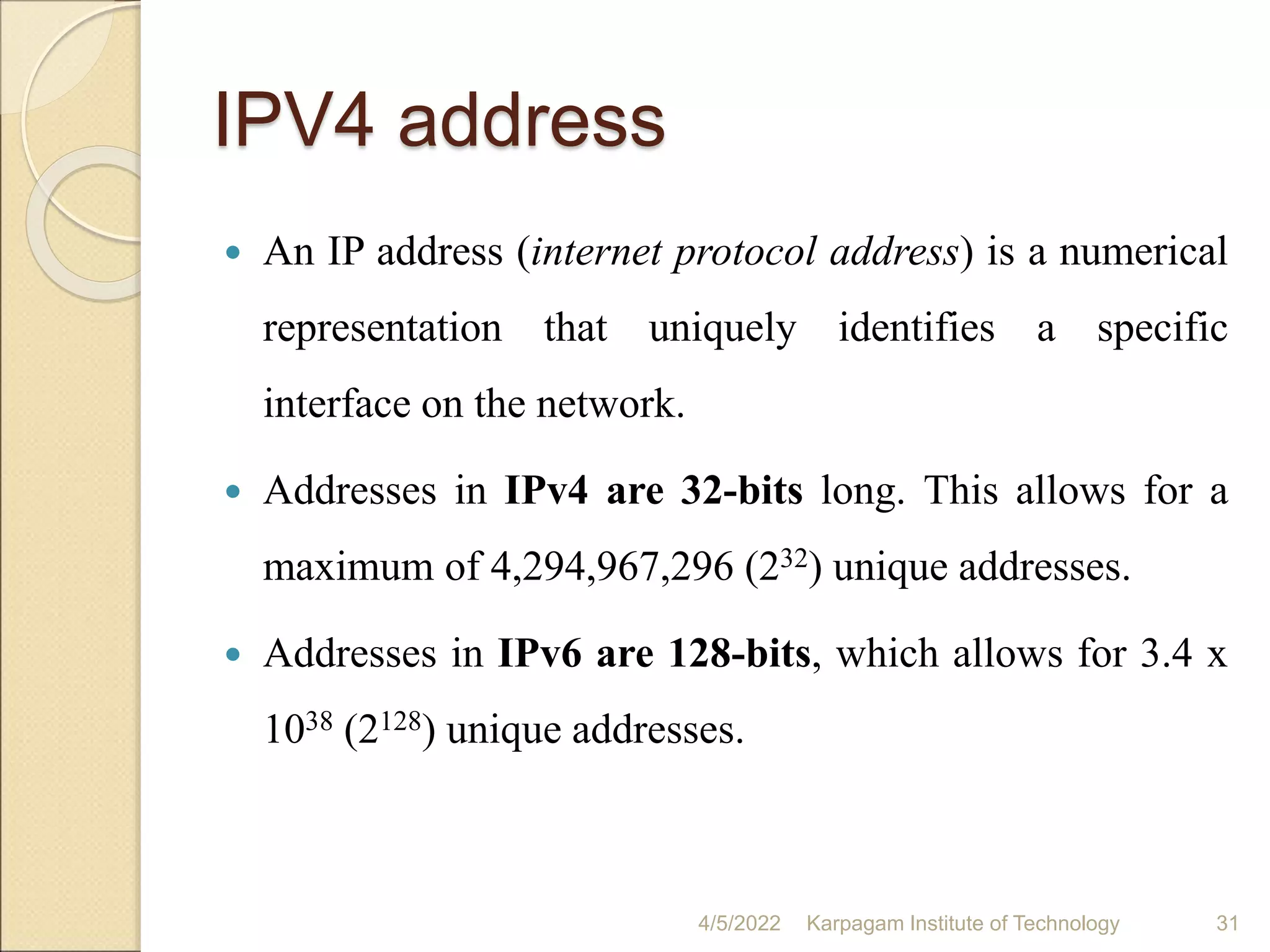 IPV4 address
 An IP address (internet protocol address) is a numerical
representation that uniquely identifies a specific
interface on the network.
 Addresses in IPv4 are 32-bits long. This allows for a
maximum of 4,294,967,296 (232) unique addresses.
 Addresses in IPv6 are 128-bits, which allows for 3.4 x
1038 (2128) unique addresses.
4/5/2022 Karpagam Institute of Technology 31
 