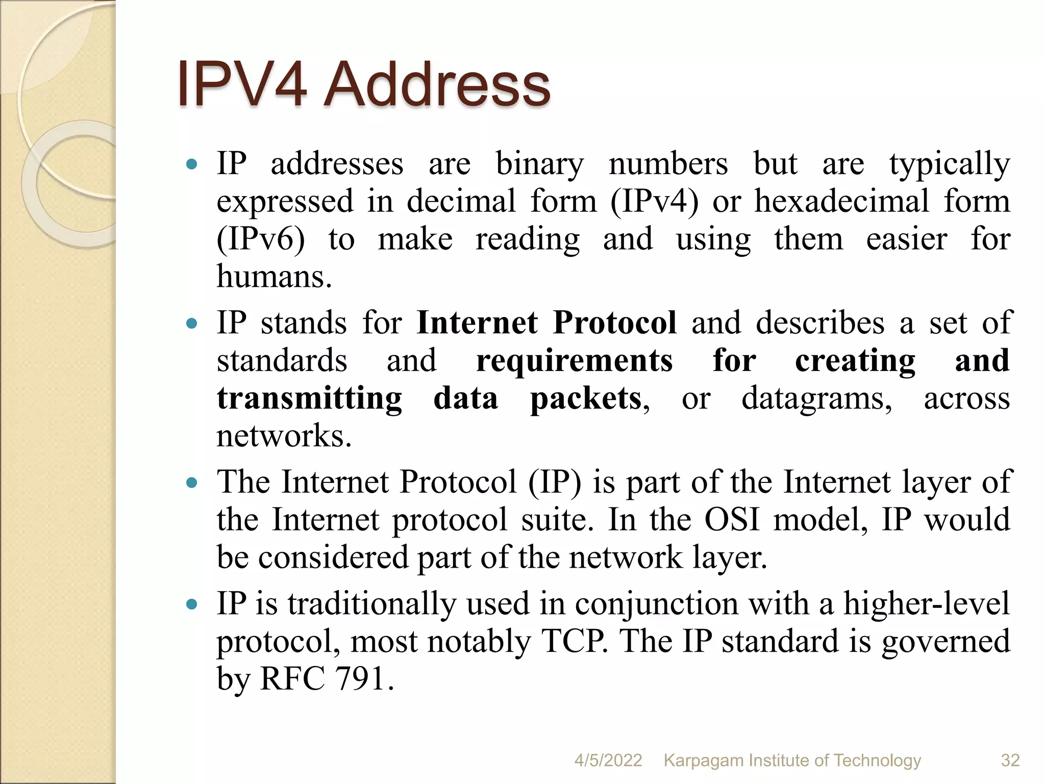IPV4 Address
 IP addresses are binary numbers but are typically
expressed in decimal form (IPv4) or hexadecimal form
(IPv6) to make reading and using them easier for
humans.
 IP stands for Internet Protocol and describes a set of
standards and requirements for creating and
transmitting data packets, or datagrams, across
networks.
 The Internet Protocol (IP) is part of the Internet layer of
the Internet protocol suite. In the OSI model, IP would
be considered part of the network layer.
 IP is traditionally used in conjunction with a higher-level
protocol, most notably TCP. The IP standard is governed
by RFC 791.
4/5/2022 Karpagam Institute of Technology 32
 