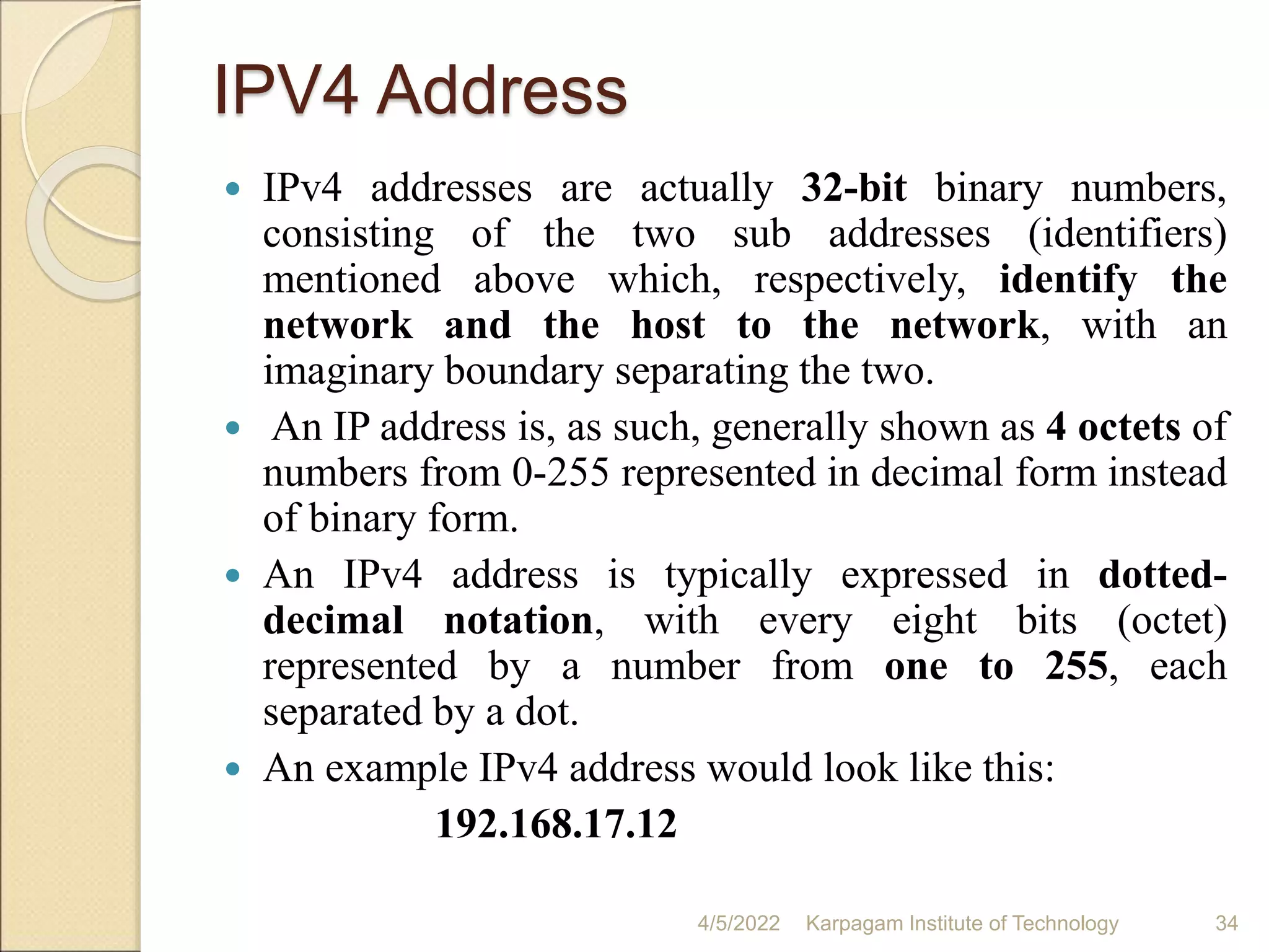 IPV4 Address
 IPv4 addresses are actually 32-bit binary numbers,
consisting of the two sub addresses (identifiers)
mentioned above which, respectively, identify the
network and the host to the network, with an
imaginary boundary separating the two.
 An IP address is, as such, generally shown as 4 octets of
numbers from 0-255 represented in decimal form instead
of binary form.
 An IPv4 address is typically expressed in dotted-
decimal notation, with every eight bits (octet)
represented by a number from one to 255, each
separated by a dot.
 An example IPv4 address would look like this:
192.168.17.12
4/5/2022 Karpagam Institute of Technology 34
 